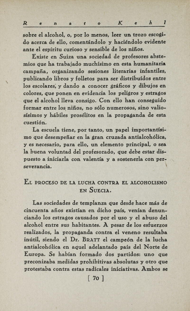 Renato Kehl sobre el alcokol, o, por lo menos, leer un trozo escoéi- do acerca de ello, comentándolo y haciéndolo evidente ante el espíritu curioso y sensible de los niños. Existe en Suiza una sociedad de profesores abste¬ mios (íue ha trabajado muchísimo en esta humanitaria campaña, organizando sesiones literarias infantiles, publicando libros y folletos para ser distribuidos entre los escolares^ y dando a conocer ¿ráflcos y dibujos en colores, (íue ponen en evidencia los peligros y estrados íjue el alcohol lleva consigo. Con ello han conseguido formar entre los niños, no sólo numerosos, sino valio¬ sísimos y hábiles prosélitos en la propaganda de esta cuestión. La escuela tiene, por tanto, un papel importantísi¬ mo <ïue desempeñar en la é^^^n cruzada antialcohólica, y es necesario, para ello, un elemento principal, o sea la buena voluntad del profesorado, <ïue debe estar dis¬ puesto a iniciarla con valentía y a sostenerla con per- ^ severancia. ^ El proceso de la lucha contra el alcoholismo en SuECIA. Las sociedades de templanza ^ue desde hace más de cincuenta años existían en dicho país, venían denun¬ ciando los estragos causados por el uso y el abuso del alcohol entre sus habitantes. À pesar de los esfuerzos realizados, la propaganda contra el veneno resultaba inútil, siendo el Dr. BratT el campeón de la lucha antialcohólica en a^uel adelantado país del Norte de Europa. Se habían formado dos partidos: uno c(ue preconizaba medidas prohibitivas absolutas y otro ç(ue protestaba contra estas radicales iniciativas. Àmbos se [ 7o ]