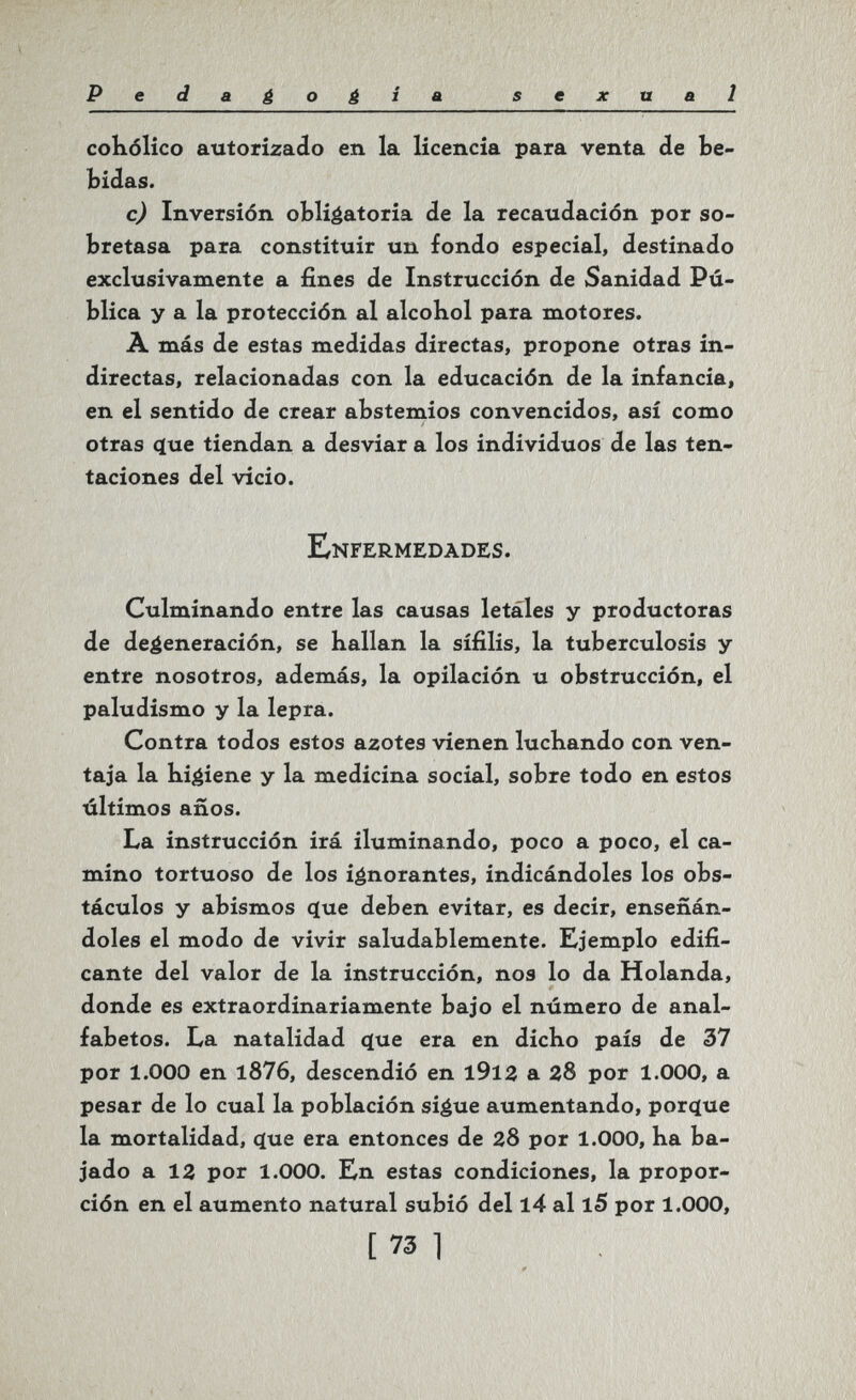 Pedagogia sexual cokólico autorizado en la licencia para venta de be¬ bidas. с) Inversión obligatoria de la recaudación por so¬ bretasa para constituir un fondo especial, destinado exclusivamente a fines de Instrucción de Sanidad Pú¬ blica y a la protección al alcohol para motores. À más de estas medidas directas, propone otras in¬ directas, relacionadas con la educación de la infancia, en el sentido de crear abstemios convencidos, así como otras çtue tiendan a desviar a los individuos de las ten¬ taciones del vicio. Enfermedades. Culminando entre las causas letales y productoras de degeneración, se hallan la sífilis, la tuberculosis y entre nosotros, además, la opilación u obstrucción, el paludismo y la lepra. Contra todos estos azotes vienen luchando con ven¬ taja la higiene y la medicina social, sobre todo en estos últimos años. La instrucción irá iluminando, poco a poco, el ca¬ mino tortuoso de los ignorantes, indicándoles los obs¬ táculos y abismos c(ue deben evitar, es decir, enseñán¬ doles el modo de vivir saludablemente. Ejemplo edifi¬ cante del valor de la instrucción, nos lo da Holanda, donde es extraordinariamente bajo el número de anal¬ fabetos. La natalidad cjue era en dicho país de 37 por 1.000 en l876, descendió en l9l3 a 28 por 1.000, a pesar de lo cual la población si^ue aumentando, porcíue la mortalidad, c[ue era entonces de ZS por 1.000, ha ba¬ jado a 13 por 1.000. En estas condiciones, la propor¬ ción en el aumento natural subió del l4 al l5 por 1.000, [ 73 1