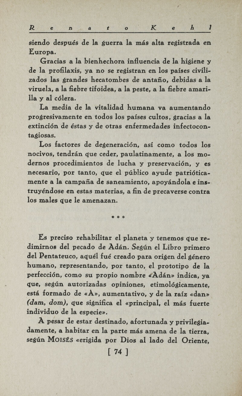 Renato Kehl siendo después <ïe la guerra la más alta re^istrada en Europa. Gracias a la bienhechora influencia de la higiene y de la profilaxis, ya no se registran en los países civili¬ zados las grandes hecatorabes de antaño, debidas a la viruela, a la fiebre tifoidea, a la peste, a la fiebre amari¬ lla y al cólera. La media de la vitalidad humana va aumentando progresivamente en todos los países cultos, gracias a la extinción de éstas y de otras enfermedades infectocon- tagiosas. Los factores de degeneración, así como todos los nocivos, tendrán c(ue ceder, paulatinamente, a los mo¬ dernos procedimientos de lucha y preservación, y es necesario, por tanto, 4ue el público ayude patriótica¬ mente a la campaña de saneamiento, apoyándola e ins¬ truyéndose en estas materias, a fin de precaverse contra los males (lue le amenazan. * « ♦ Ks preciso rehabilitar el planeta y tenemos c(ue re¬ dimirnos del pecado de Ádán. Según el Libro primero del Pentateuco, a^uél fué creado para origen del género humano, representando, por tanto, el prototipo de la perfección, como su propio nombre «Adán» indica, ya (lue, según autorizadas opiniones, etimológicamente, está formado de «A», aumentativo, y de la raíz «dan» (dam, dorn), (ïue significa el «principal, el más fuerte individuo de la especie». A pesar de estar destinado, afortunada y privilegia¬ damente, a habitar en la parte más amena de la tierra, según Moisés «erigida por Dios al lado del Oriente, [74]