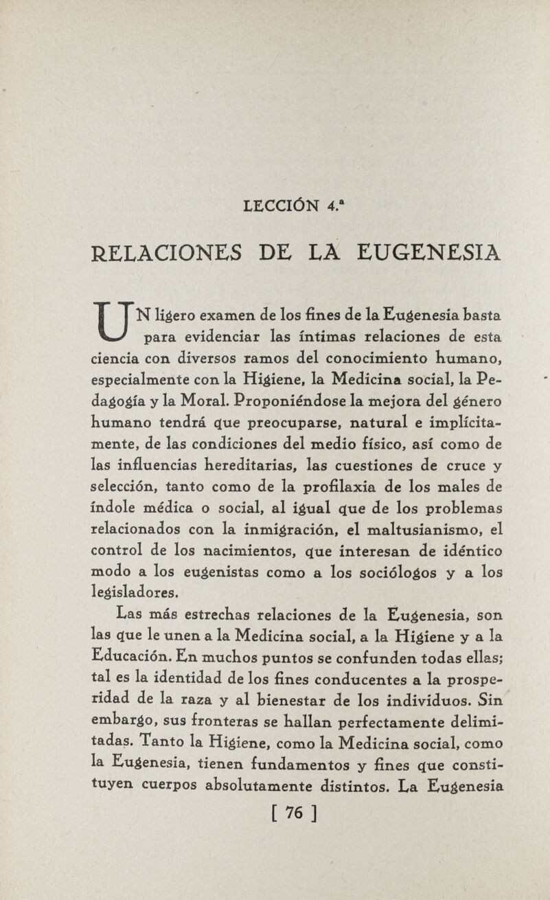 LECCIÓN 4. RELACIONES DE LA EUGENESIA UN libero examen de los fines de la Eugenesia basta para evidenciar las íntimas relaciones de esta ciencia con diversos ramos del conocimiento Kumano, especialmente con la Higiene, la Medicina social, la Pe- da^oéía y la Moral. Proponiéndose la mejora del género humano tendrá (íue preocuparse, natural e implícita¬ mente, de las condiciones del medio físico, así como de las influencias hereditarias, las cuestiones de cruce y selección, tanto como de la profilaxia de los males de índole médica o social, al i^ual c(ue de los problemas relacionados con la inmigración, el maltusianismo, el control de los nacimientos, que interesan de idéntico modo a los euáenistas como a los socióloéos y a los legisladores. Las más estrechas relaciones de la Eugenesia, son las que le unen a la Medicina social, a la Higiene y a la Educación. Ln muchos puntos se confunden todas ellas; tal es la identidad de los fines conducentes a la prospe¬ ridad de la raza y al bienestar de los individuos. Sin embarco, sus fronteras se hallan perfectamente delimi¬ tadas. Tanto la Higiene, como la Medicina social, como la Eugenesia, tienen fundamentos y fines que consti¬ tuyen cuerpos absolutamente distintos. La Eugenesia [76]