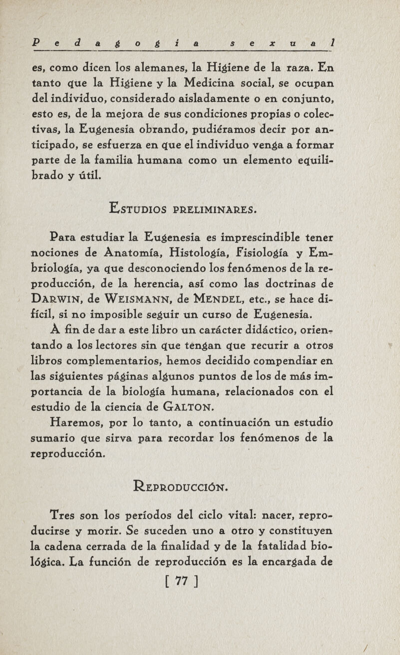 Pedagogia sexual es, como dicen los alemanes, la Higiene de la raza. En tanto фхе la Higiene y la Medicina social, se ocupan del individuo, considerado aisladamente o en conjunto, esto es, de la mejora de sus condiciones propias o colec¬ tivas, la Eugenesia obrando, pudiéramos decir por an¬ ticipado, se esfuerza en que el individuo venga a formar parte de la familia humana como un elemento ec(uili- brado y útil. E^stüdios preliminares. Para estudiar la Eugenesia es imprescindible tener nociones de Anatomía, Histología, Fisiología y Em¬ briología, ya (jue desconociendo los fenómenos de la re¬ producción, de la herencia, así como las doctrinas de Darwin, de Weismann, de Mendel, etc., se hace di¬ fícil, si no imposible seguir un curso de Eugenesia. A fin de dar a este libro un carácter didáctico, orien^ tando a los lectores sin cjue tengan (jue recurir a otros ▼ libros complementarios, hemos decidido compendiar en las siguientes páginas algunos puntos de los de más im¬ portancia de la biología humana, relacionados con el estudio de la ciencia de GaltON. Haremos, por lo tanto, a continuación un estudio sumario (jue sirva para recordar los fenómenos de la reproducción. Reproducción. Tres son los períodos del ciclo vital: nacer, repro¬ ducirse y morir. Se suceden uno a otro y constituyen la cadena cerrada de la finalidad y de la fatalidad bio¬ lógica. La función de reproducción es la encargada de [ 77 ] /