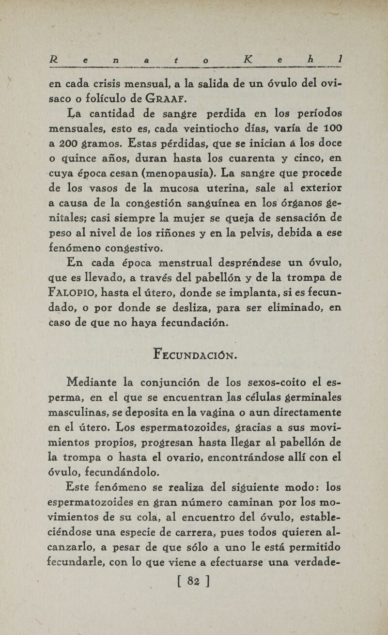 Renato Kehl en cada crisis mensual, a la salida de un óvulo del ovi- saco o folículo de Graaf. La cantidad de sanare perdida en los períodos mensuales, esto es, cada veintiocho días, varía de 100 a 200 gramos. Estas pérdidas, ({ue se inician á los doce o q[uince años, duran hasta los cuarenta y cinco, en cuya época cesan (menopausia). La sanare c(ue procede de los vasos de la mucosa uterina, sale al exterior a causa de la congestión sanguínea en los órganos ge¬ nitales; casi siempre la mujer se c[ueja de sensación de peso al nivel de los ríñones y en la pelvis, debida a ese fenómeno congestivo. En cada época menstrual despréndese un óvulo, q[ue es llevado, a través del pabellón y de la trompa de Falopio, hasta el útero, donde se implanta, si es fecun¬ dado, o por donde se desliza, para ser eliminado, en caso de ^ue no haya fecundación. Fecundación. Mediante la conjunción de los sexos-coito el es- perma, en el ííue se encuentran las células germinales masculinas, se deposita en la vagina o aun directamente en el útero. Los espermatozoides, gracias a sus movi¬ mientos propios, progresan hasta llegar al pabellón de la trompa o hasta el ovario, encontrándose allí con el óvulo, fecundándolo. Este fenómeno se realiza del siguiente modo; los espermatozoides en gran número caminan por los mo¬ vimientos de su cola, al encuentro del óvulo, estable¬ ciéndose una especie de carrera, pues todos quieren al¬ canzarlo, a pesar de c[ue sólo a uno le está permitido fecundarle, con lo ^ue viene a efectuarse una verdade- [ 82 ]