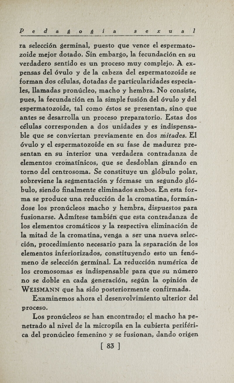 Pedaéoé^^ sexual ra selección éermínal, puesto (jue vence el espermato¬ zoide mejor dotado. Sin embarco, la fecundación en su verdadero sentido es un proceso muy complejo. A ex¬ pensas del óvulo y de la cabeza del espermatozoide se forman dos células, dotadas de particularidades especia¬ les, llamadas pronúcleo, macho y hembra. No consiste, pues, la fecundación en la simple fusión del óvulo y del espermatozoide, tal como éstos se presentan, sino <iue antes se desarrolla un proceso preparatorio. Kstas dos células corresponden a dos unidades y es indispensa¬ ble 4ue se conviertan previamente en dos mitades. El óvulo y el espermatozoide en su fase de madurez pre¬ sentan en su interior una verdadera contradanza de elementos croínatínicos, (íue se desdoblan girando en torno del centrosoma. Se constituye un glóbulo polar, sobreviene la segmentación y fórmase un segundo gló¬ bulo, siendo finalmente eliminados ambos. En esta for¬ ma se produce una reducción de la cromatina, formán¬ dose los pronúcleos macho y hembra, dispuestos para fusionarse. Admítese también ^ue esta contradanza de los elementos cromáticos y la respectiva eliminación de la mitad de la cromatina, venga a ser una nueva selec¬ ción, procedimiento necesario para la separación de los elementos inferiorizados, constituyendo esto un fenó¬ meno de selección germinal. La reducción numérica de los cromosomas es indispensable para (}ue su número no se doble en cada generación, según la opinión de WeiSMANN (íue ha sido posteriormente confirmada. Examinemos ahora el desenvolvimiento ulterior del proceso. Los pronúcleos se han encontrado; el macho ha pe¬ netrado al nivel de la micropila en la cubierta periféri¬ ca del pronúcleo femenino y se fusionan, dando origen [ 83 ]