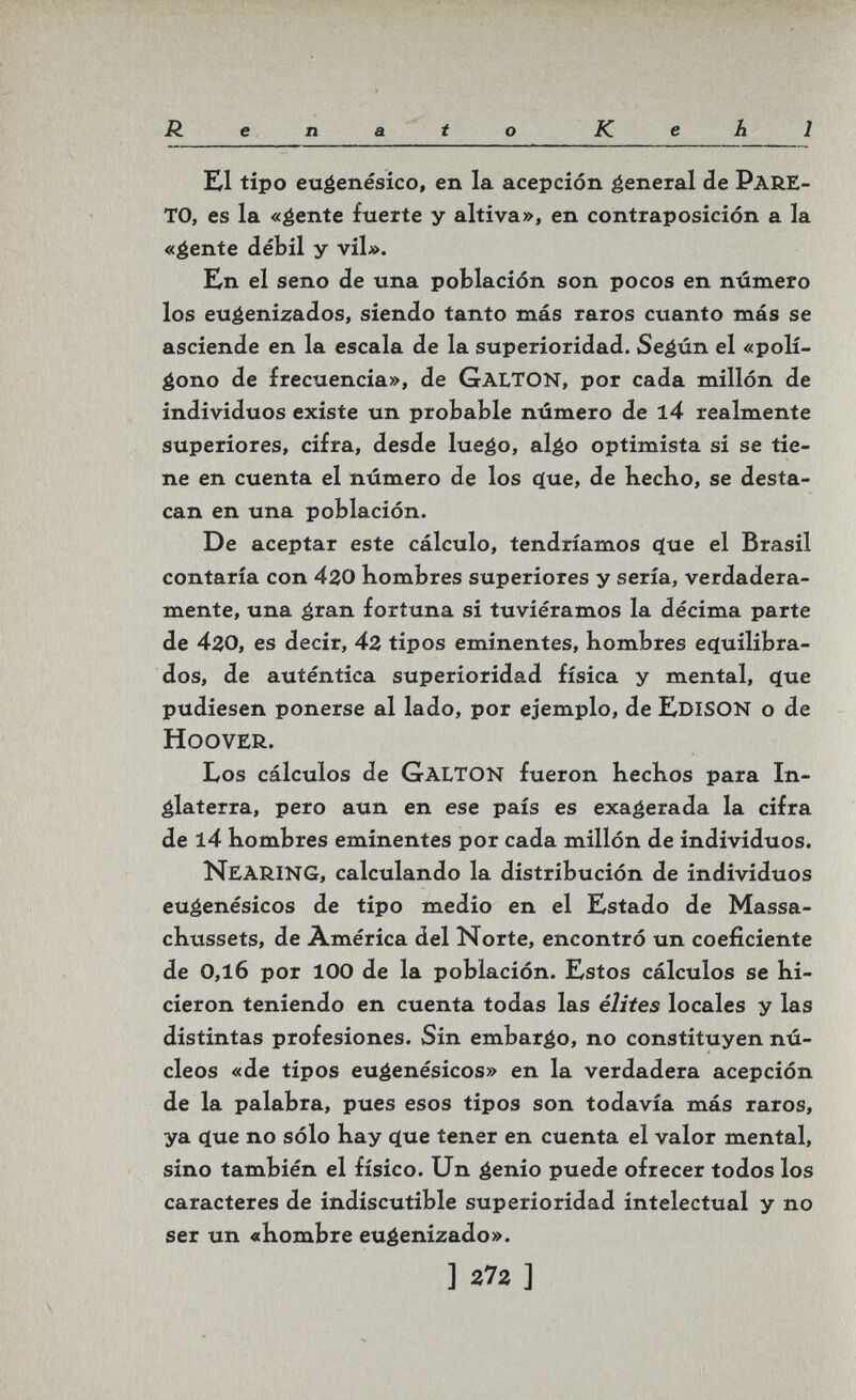 R e n a t о К eh 1 Ш tipo euéenésico, en la acepción general de PARE¬ TO, es la «éente fuerte y altiva», en contraposición a la «éente débil y vil». Kn el seno de una población son pocos en número los eu^enizados, siendo tanto más raros cuanto más se asciende en la escala de la superioridad. Se^ún el «polí¬ fono de frecuencia», de Galton, por cada millón de individuos existe un probable número de l4 realmente superiores, cifra, desde luefo, algo optimista si se tie¬ ne en cuenta el número de los q[ue, de hecho, se desta¬ can en una población. De aceptar este cálculo, tendríamos (ïue el Brasil contaría con 430 hombres superiores y sería, verdadera¬ mente, una éran fortuna si tuviéramos la décima parte de 4zO, es decir, 4z tipos eminentes, hombres ec(uilibra- dos, de auténtica superioridad física y mental, (jue pudiesen ponerse al lado, por ejemplo, de £diSON o de Hoover. Los cálculos de GaltON fueron hechos para In- álaterra, pero aun en ese país es exagerada la cifra de l4 hombres eminentes por cada millón de individuos. NearinG, calculando la distribución de individuos euéenésicos de tipo medio en el Kstado de Massa- chussets, de América del Norte, encontró un coeficiente de 0,16 por 100 de la población. Estos cálculos se hi¬ cieron teniendo en cuenta todas las élites locales y las distintas profesiones. Sin embarco, no constituyen nú¬ cleos «de tipos eugenésicos» en la verdadera acepción de la palabra, pues esos tipos son todavía más raros, ya ííue no sólo hay <ïue tener en cuenta el valor mental, sino también el físico. Un é^nio puede ofrecer todos los caracteres de indiscutible superioridad intelectual y no ser un «hombre euéenizado». ] 272 ]