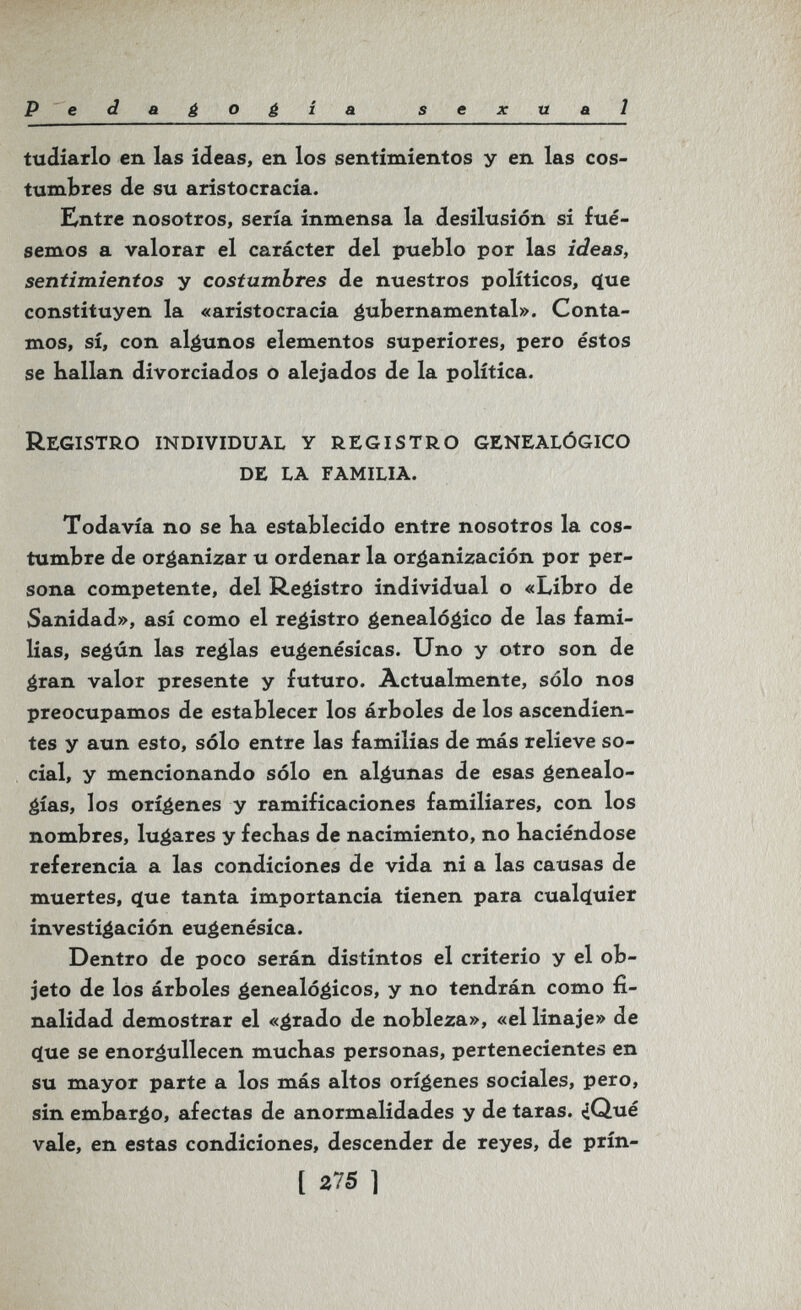 P edagogía sexual tudiarlo en las ideas, en los sentimientos y en las cos¬ tumbres de su aristocracia. Entre nosotros, sería inmensa la desilusión si fué¬ semos a valorar el carácter del pueblo por las ideas, sentimientos y costumbres de nuestros políticos, ç[ue constituyen la «aristocracia á^bernamental». Conta¬ mos, sí, con algunos elementos superiores, pero éstos se Kalian divorciados o alejados de la política. Registro individual у registro genealógico de la familia. Todavía no se ha establecido entre nosotros la cos¬ tumbre de organizar u ordenar la organización por per¬ sona competente, del Registro individual o «Libro de Sanidad», así como el registro genealógico de las fami¬ lias, según las reglas eugenésicas. Uno y otro son de gran valor presente y futuro. Actualmente, sólo nos preocupamos de establecer los árboles de los ascendien¬ tes y aun esto, sólo entre las familias de más relieve so¬ cial, y mencionando sólo en algunas de esas genealo¬ gías, los orígenes y ramificaciones familiares, con los nombres, lugares y fecbas de nacimiento, no haciéndose referencia a las condiciones de vida ni a las causas de muertes, (jue tanta importancia tienen para cualí^uier investigación eugenésica. Dentro de poco serán distintos el criterio y el ob¬ jeto de los árboles genealógicos, y no tendrán como fi¬ nalidad demostrar el «grado de nobleza», «el linaje» de (jue se enorgullecen muchas personas, pertenecientes en su mayor parte a los más altos orígenes sociales, pero, sin embargo, afectas de anormalidades y de taras. ^Qué vale, en estas condiciones, descender de reyes, de prín- [ 275 1