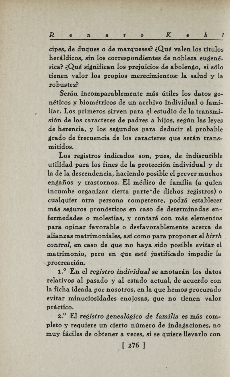 Renato Kehl cipes, de du(ïues о de marqueses? ¿Qué valen los títulos Heráldicos, sin los correspondientes de nobleza eu^ené- sica? <iQué significan los prejuicios de abolengo, si sólo tienen valor los propios merecimientos: la salud y la robustez? Serán incomparablemente más útiles los datos ée- néticos y biométricos de un archivo individual o fami¬ liar. Los primeros sirven para ^1 estudio de la transmi¬ sión de los caracteres de padres a Kijos, se^ún las leyes de herencia, y los segundos para deducir el probable grado de frecuencia de los caracteres (jue serán trans¬ mitidos. Los registros indicados son, pues, de indiscutible utilidad para los fines de la protección individual y de la de la descendencia, haciendo posible el prever muchos engaños y trastornos. K1 médico de familia (a quien incumbe organizar cierta parte'de dichos registros) o cualquier otra persona competente, podrá establecer más seguros pronósticos en caso de determinadas en¬ fermedades o molestias, y contará con más elementos para opinar favorable o desfavorablemente acerca de alianzas matrimoniales, así como para proponer el hirth control, en caso de que no haya sido posible evitar el matrimonio, pero en que esté justificado impedir la V procreación. 1.° En el reéistro individual se anotarán los datos relativos al pasado y al estado actual, de acuerdo con la ficha ideada por nosotros, en la que hemos procurado evitar minuciosidades enojosas, que no tienen valor práctico. 2.° El registro genealógico de familia es más com¬ pleto y requiere un cierto número de indagaciones, no muy fáciles de obtener a veces, si se quiere llevarlo con [ 276 ]