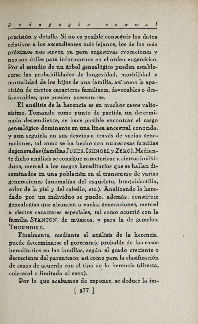 Pe d a¿o¿ia sexual precisión y detalle. Si no es posible conseáuir los datos relativos a los ascendientes más lejanos, los de los más próximos nos sirven ya para sugestivas evocaciones y nos son útiles para informarnos en el orden eugenésico. Por el estudio de un árbol genealógico pueden estable¬ cerse las probabilidades de longevidad, morbilidad y mortalidad de los hijos de una familia, así como la apa¬ rición de ciertos caracteres familiares, favorables o des¬ favorables, (íue pueden presentarse. Ш análisis de la herencia es en muchos casos valio¬ sísimo. Tomando como punto de partida un determi¬ nado descendiente, se hace posible encontrar el rasgo genealógico dominante en una línea ancestral conocida, y aun seguirla en sus desvíos a través de varias gene¬ raciones, tal como se ha hecho con numerosas familias degeneradas (familias Jukes, ishmoel y Zero). Median¬ te dicho análisis se consigue caracterizar a ciertos indivi¬ duos, merced a los rasgos hereditarios ^ue se hallan di¬ seminados en una población en el transcurso de varias generaciones (anomalías del esqueleto, braq[uidactilia, color de la piel y del cabello, etc.). Analizando lo here¬ dado por un individuo se puede, además, constituir genealogías ^ue alcancen a varias generaciones, merced a ciertos caracteres especiales, tal como ocurrió con la familia StantON, de músicos, y para la de gemelos, Thorndike. Finalmente, mediante el análisis de la herencia, puede determinarse el porcentaje probable de los casos hereditarios en las familias, según el grado creciente o decreciente del parentesco; así como para la clasificación de casos de acuerdo con el tipo de la herencia (directa, ff colateral o limitada al sexo). Por lo (íue acabamos de exponer, se deduce la im- [ a77 ]