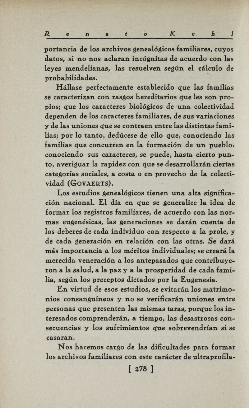Renato Kehl portancia de los arcKivos genealógicos familiares, cuyos datos, si no nos aclaran incógnitas de acuerdo con las leyes mendelianas, las resuelven según el cálculo de probabilidades. Hállase perfectamente establecido c[ue las familias se caracterizan con rasgos hereditarios ^ue les son pro¬ pios; cïue los caracteres biológicos de una colectividad dependen de los caracteres familiares, de sus variaciones y de las uniones q[ue se contraen entre las distintas fami¬ lias; por lo tanto, dedúcese de ello (íue, conociendo las familias c(ue concurren en la formación de un pueblo» conociendo sus caracteres, se puede, basta cierto pun¬ to, averiguar la rapidez con q[ue se desarrollarán ciertas categorías sociales, a costa o en provecbo de la colecti¬ vidad (Govaerts). Los estudios genealógicos tienen una alta significa¬ ción nacional. K1 día en (^ue se generalice la idea de formar los registros familiares, de acuerdo con las nor¬ mas eugenésicas, las generaciones se darán cuenta de los deberes de cada individuo con respecto a la prole, y de cada generación en relación con las otras. Se dará más importancia a los méritos individuales; se creará la merecida veneración a los antepasados <íue contribuye¬ ron a la salud, a la paz y a la prosperidad de cada fami¬ lia, según los preceptos dictados por la Eugenesia. En virtud de esos estudios, se evitarán los matrimo¬ nios consanguíneos y no se verificarán uniones entre personas ^ue presenten las mismas taras, porc(ue los in¬ teresados comprenderán, a tiempo, las desastrosas con¬ secuencias y los sufrimientos <ïue sobrevendrían si se casaran. Nos hacemos cargo de las dificultades para formar los archivos familiares con este carácter de ultraprofila- E г78 ]
