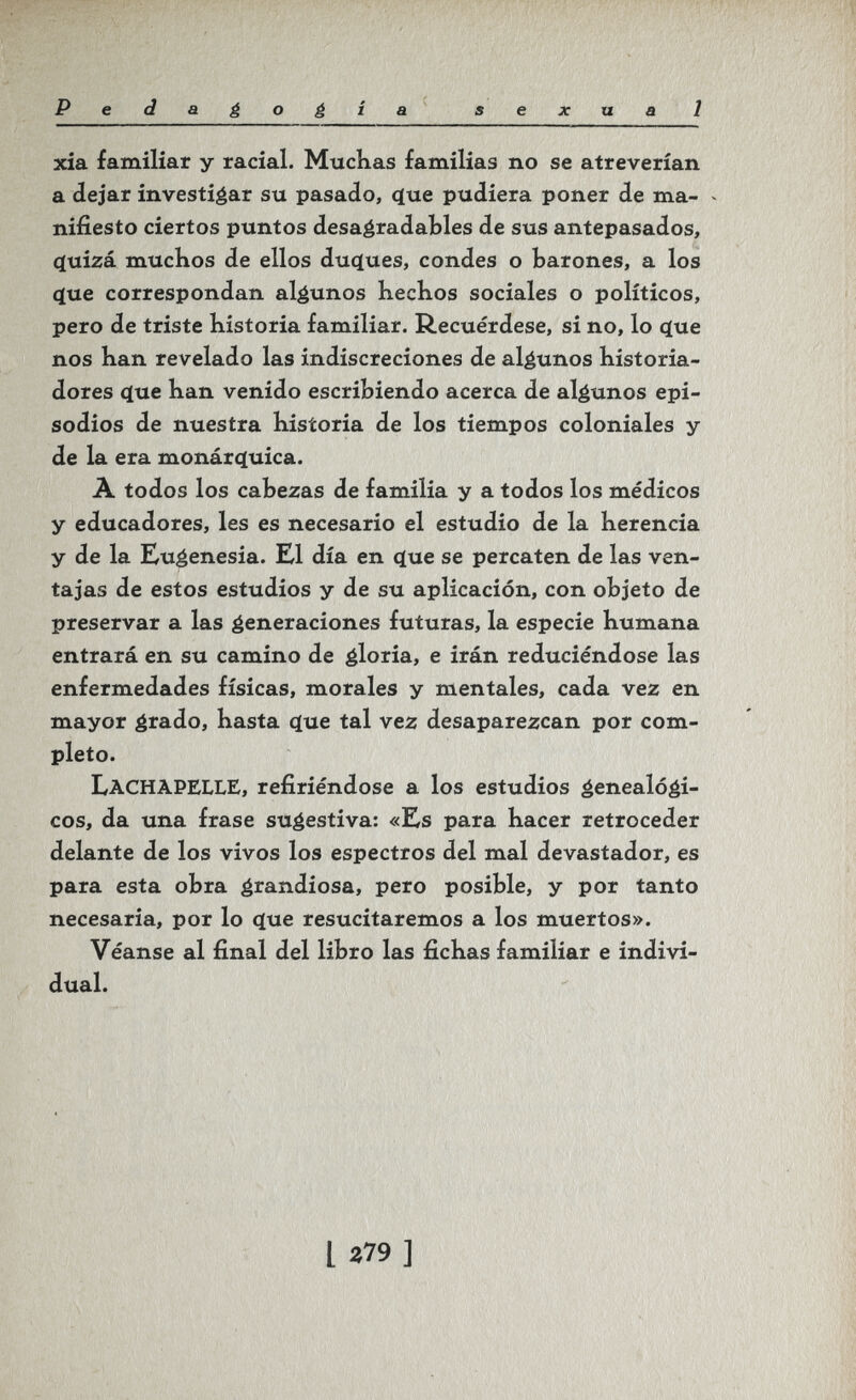 PedaéoéÍB. s e x и a 1 xia familiar у racial. MucKas familias no se atreverían a dejar investigar su pasado, <ïue pudiera poner de ma- - niíiesto ciertos puntos desagradables de sus antepasados, c[uizá muchos de ellos duíjues, condes o barones, a los (íue correspondan algunos hechos sociales o políticos, pero de triste historia familiar. Recuérdese, si no, lo (ïue nos han revelado las indiscreciones de algunos historia¬ dores q[ue han venido escribiendo acerca de algunos epi¬ sodios de nuestra historia de los tiempos coloniales y de la era monárc[uica. A todos los cabezas de familia y a todos los médicos y educadores, les es necesario el estudio de la herencia y de la Eugenesia. El día en <ïue se percaten de las ven¬ tajas de estos estudios y de su aplicación, con objeto de preservar a las generaciones futuras, la especie humana entrará en su camino de gloria, e irán reduciéndose las enfermedades físicas, morales y mentales, cada vez en mayor grado, hasta (íue tal vez desaparezcan por com¬ pleto. LachapellE, refiriéndose a los estudios genealógi¬ cos, da una frase sugestiva: «Es para hacer retroceder delante de los vivos los espectros del mal devastador, es para esta obra grandiosa, pero posible, y por tanto necesaria, por lo <ïue resucitaremos a los muertos». Véanse al final del libro las fichas familiar e indivi¬ dual. l 279 ]