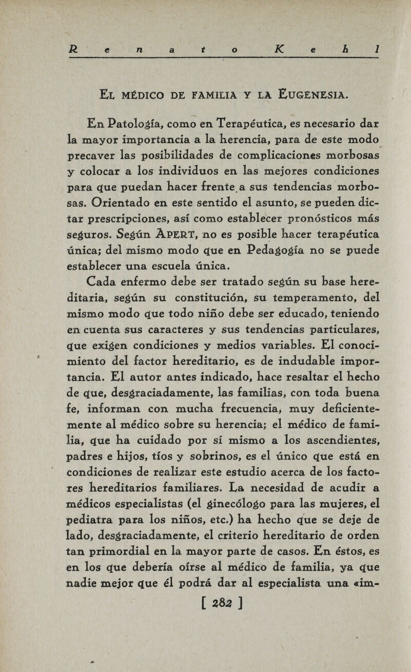 -Ч Renato Kehl El médico de familia у là Eugenesia. En Patología, como en Terapéutica, es necesario dar la mayor importancia a la Kerencia, para de este modo precaver las posibilidades de complicaciones morbosas y colocar a los individuos en las mejores condiciones para 4ue puedan hacer frente, a sus tendencias morbo¬ sas. Orientado en este sentido el asunto, se pueden dic¬ tar prescripciones, así como establecer pronósticos más seguros. Seéún àpert, no es posible Kacer terapéutica única; del mismo modo çlue en Pedaéogía no se puede establecer una escuela única. Cada enfermo debe ser tratado seéún su base here¬ ditaria, seéún su constitución, su temperamento, del mismo modo (íue todo niño debe ser educado, teniendo en cuenta sus caracteres y sus tendencias particulares, ^ue exigen condiciones y medios variables. El conoci¬ miento del factor hereditario, es de indudable impor¬ tancia. El autor antes indicado, hace resaltar el hecho de (lue, desgraciadamente, las familias, con toda buena fe, informan con mucha frecuencia, muy deficiente¬ mente al médico sobre su herencia; el médico de fami¬ lia, c(ue ha cuidado por sí mismo a los ascendientes, padres e hijos, tíos y sobrinos, es el único ^ue está en condiciones de reali-zar este estudio acerca de los facto¬ res hereditarios familiares. La necesidad de acudir a médicos especialistas (el ginecólogo para las mujeres, el pediatra para los niños, etc.) ha hecho Цае se deje de lado, desgraciadamente, el criterio hereditario de orden tan primordial en la mayor parte de casos. En éstos, es en los c[ue debería oírse al médico de familia, ya (}ue nadie mejor <Jue él podrá dar al especialista una «im- [ 282 ]