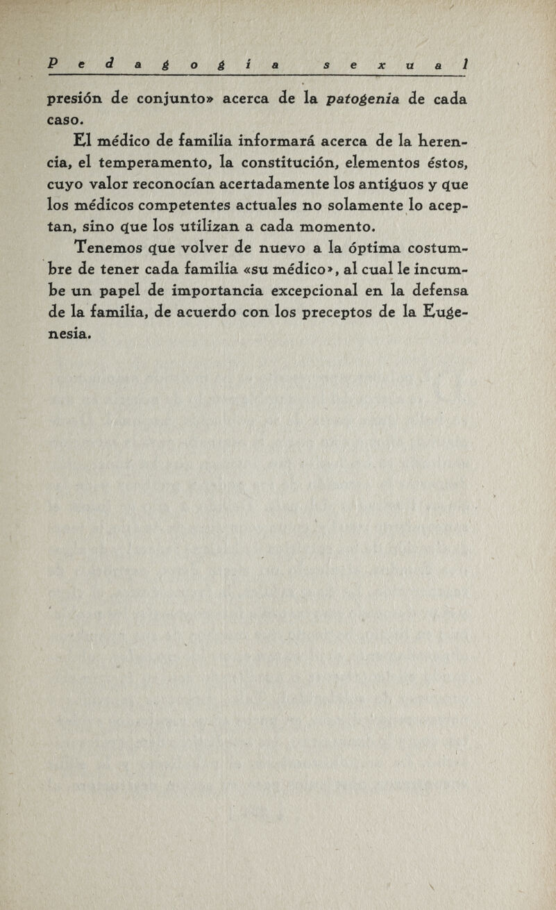 Pedagogia sexual presión de conjunto» acerca de la patogenia de cada caso. Ш médico de familia informará acerca de la Keren- cia, el temperamento, la constitución, elementos éstos, cuyo valor reconocían acertadamente los antiéuos y с[ие los médicos competentes actuales no solamente lo acep¬ tan, sino ííue los utilizan a cada momento. Tenemos í^ue volver de nuevo a la óptima costum¬ bre de tener cada familia «su médico», al cual le incum¬ be un papel de importancia excepcional en la defensa de la familia, de acuerdo con los preceptos de la Euge¬ nesia.