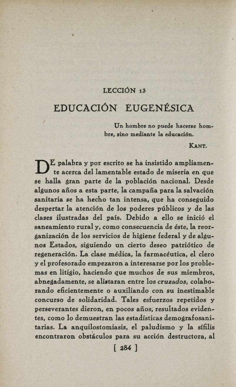 ' ' tir LECCIÓN 13 EDUCACIÓN EUGENÉSICA / Un bombte no puede Kacerse bom¬ bte, sino medizinte la educación. Kant. DK palabra y por escrito se ha insistido ampliamen¬ te acerca del lamentable estado de miseria en q[ue se Kalla áran parte de la población nacional. Desde algunos años a esta parte, la campaña para la salvación sanitaria se ka hecho tan intensa, q[ue Ka conseguido despertar la atención de los poderes públicos y de las clases ilustradas del país. Debido a ello se inició el saneamiento rural y, como consecuencia de éste, la reor¬ ganización de los servicios de higiene federal y de algu¬ nos Estados, siguiendo un cierto deseo patriótico de regeneración. La clase médica, la farmacéutica, el clero y el profesorado empezaron a interesarse por los proble¬ mas en litigio, haciendo <ïue muchos de sus miembros, abnegadamente, se alistaran entre los cruzados, colabo¬ rando eficientemente o auxiliando con su inestimable concurso de solidaridad. Tales esfuerzos repetidos y perseverantes dieron, en pocos años, resultados eviden¬ tes, como lo demuestran las estadísticas demografosani- tarias. La anc^uilostomiasis, el paludismo y la sífilis encontraron obstáculos para su acción destructora, al i ]