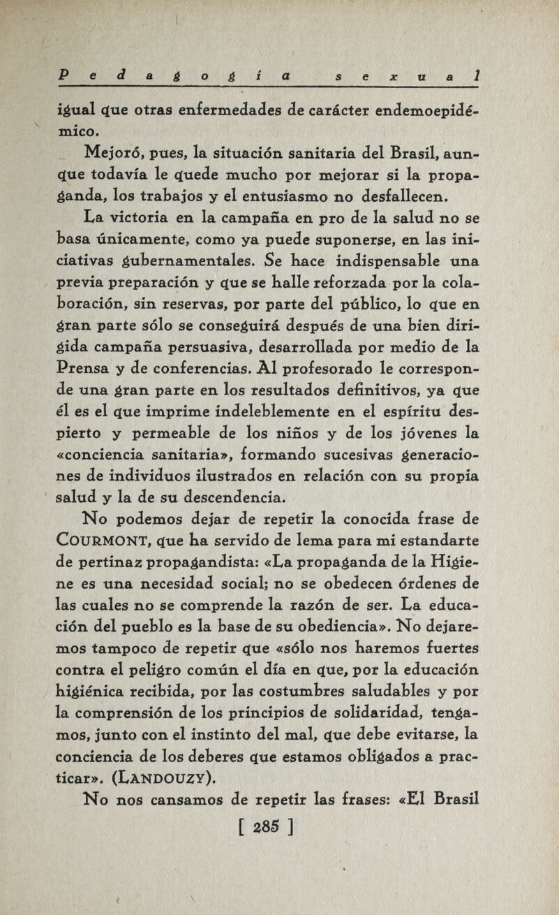 Pedagogia sexual i^ual 4ue otras enfermedades de carácter endemoepidé- mico. Mejoró, pues, la situación sanitaria del Brasil, aun- (íue todavía le ^uede mucho por mejorar si la propa¬ ganda, los trabajos y el entusiasmo no desfallecen. La victoria en la campaña en pro de la salud no se basa únicamente, como ya puede suponerse, en las ini¬ ciativas éubernamentales. Se bace indispensable una previa preparación y c(ue se baile reforzada por la cola¬ boración, sin reservas, por parte del público, lo <ïue en éran parte sólo se conseguirá después de una bien diri¬ gida campaña persuasiva, desarrollada por medio de la Prensa y de conferencias. Al profesorado le correspon¬ de una éran parte en los resultados definitivos, ya (jue él es el (jue imprime indeleblemente en el espíritu des¬ pierto y permeable de los niños y de los jóvenes la «conciencia sanitaria», formando sucesivas éeneracio- nes de individuos ilustrados en relación con su propia salud y la de su descendencia. No podemos dejar de repetir la conocida frase de COURMONT, c(ue Ka servido de lema para mi estandarte de pertinaz propagandista: «La propaganda de la Higie¬ ne es una necesidad social; no se obedecen órdenes de las cuales no se comprende la razón de ser. La educa¬ ción del pueblo es la base de su obediencia». No dejare¬ mos tampoco de repetir <ïue «sólo nos haremos fuertes contra el peligro común el día en ^ue, por la educación higiénica recibida, por las costumbres saludables y por la comprensión de los principios de solidaridad, tenda¬ mos, junto con el instinto del mal, ^ue debe evitarse, la conciencia de los deberes c[ue estamos obligados a prac¬ ticar». (Landouzy). No nos cansamos de repetir las frases: «El Brasil [ 285 ] f V