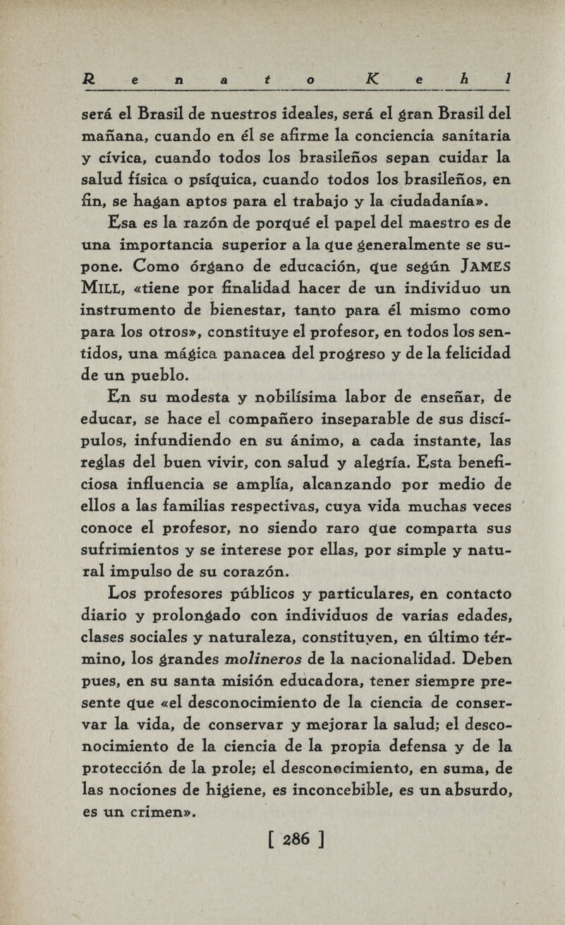 Renato Kehl será el Brasil de nuestros ideales, será el ¿ran Brasil ¿el mañana, cuando en él se afirme la conciencia sanitaria y cívica, cuando todos los brasileños sepan cuidar la salud física o psíq[uica, cuando todos los brasileños, en fin, se ha^an aptos para el trabajo y la ciudadanía». Esa es la razón de porcjué el papel del maestro es de una importancia superior a la <ïue generalmente se su¬ pone. Como órgano de educación, ^ue seéún JamES Mill, «tiene por finalidad liacer de un individuo un instrumento de bienestar, tanto para él mismo como para los otros», constituye el profesor, en todos los sen¬ tidos, una mágica panacea del progreso y de la felicidad de un pueblo. Kn su modesta y nobilísima labor de enseñar, de educar, se hace el compañero inseparable de sus discí¬ pulos, infundiendo en su ánimo, a cada instante, las reglas del buen vivir, con salud y alegría. Esta benefi¬ ciosa influencia se amplía, alcanzando por medio de ellos a las familias respectivas, cuya vida muchas veces conoce el profesor, no siendo raro (^ue comparta sus sufrimientos y se interese por ellas, por simple y natu¬ ral impulso de su corazón. Los profesores públicos y particulares, en contacto diario y prolongado con individuos de varias edades, clases sociales y naturaleza, constituyen, en último tér¬ mino, los grandes molineros de la nacionalidad. Deben pues, en su santa misión educadora, tener siempre pre¬ sente c[ue «el desconocimiento de la ciencia de conser¬ var la vida, de conservar y mejorar la salud; el desco¬ nocimiento de la ciencia de la propia defensa y de la protección de la prole; el desconocimiento, en suma, de las nociones de higiene, es inconcebible, es un absurdo, es un crimen». [ 286 ]