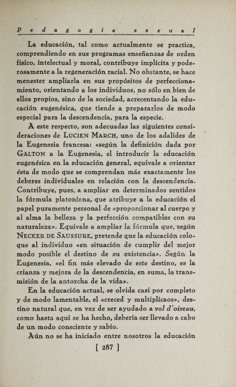 Pedaéo¿ía sexual La educación, tal como actualmente se practica, comprendiendo en sus programas enseñanzas de orden físico, intelectual y moral, contribuye implícita y pode¬ rosamente a la regeneración racial. No obstante, se bace menester ampliarla en sus propósitos de perfecciona¬ miento, orientando a los individuos, no sólo en bien de ellos propios, sino de la sociedad, acrecentando la edu¬ cación euéenésica, cjue tiende a prepararlos de modo especial para la descendencia, para la especie. À este respecto, son adecuadas las siguientes consi¬ deraciones de Lucien March, uno de los adalides de la Eugenesia francesa: «seéún la definición dada por Galton a la Eugenesia, el introducir la educación eu^enésica en la educación general, equivale a orientar ésta de modo c(ue se comprendan más exactamente los deberes individuales en relación con la descendencia. Contribuye, pues, a ampliar en determinados sentidos la fórmula platoniana, que atribuye a la educación el papel puramente personal de «proporcionar al cuerpo y al alma la belleza y la perfección compatibles con su naturaleza». Equivale a ampliar la fórmula que, ^eéún NeckeR de Saussure, pretende que la educación colo¬ que al individuo «en situación de cumplir del mejor modo posible el destino de su existencia». Seéún la Eugenesia, «el fin más elevado de este destino, es la crianza y mejora de la descendencia, en suma, la trans¬ misión de la antorcKa de la vida». En la educación actual, se olvida casi por completo y de modo lamentable, el «creced y multiplicaos», des¬ tino natural que, en vez de ser ayudado a vol d'oiseau, como Kasta aquí se Ka hecKo, debería ser llevado a cabo de un modo consciente y sabio. Aún no se ha iniciado entre nosotros la educación í 287 ]