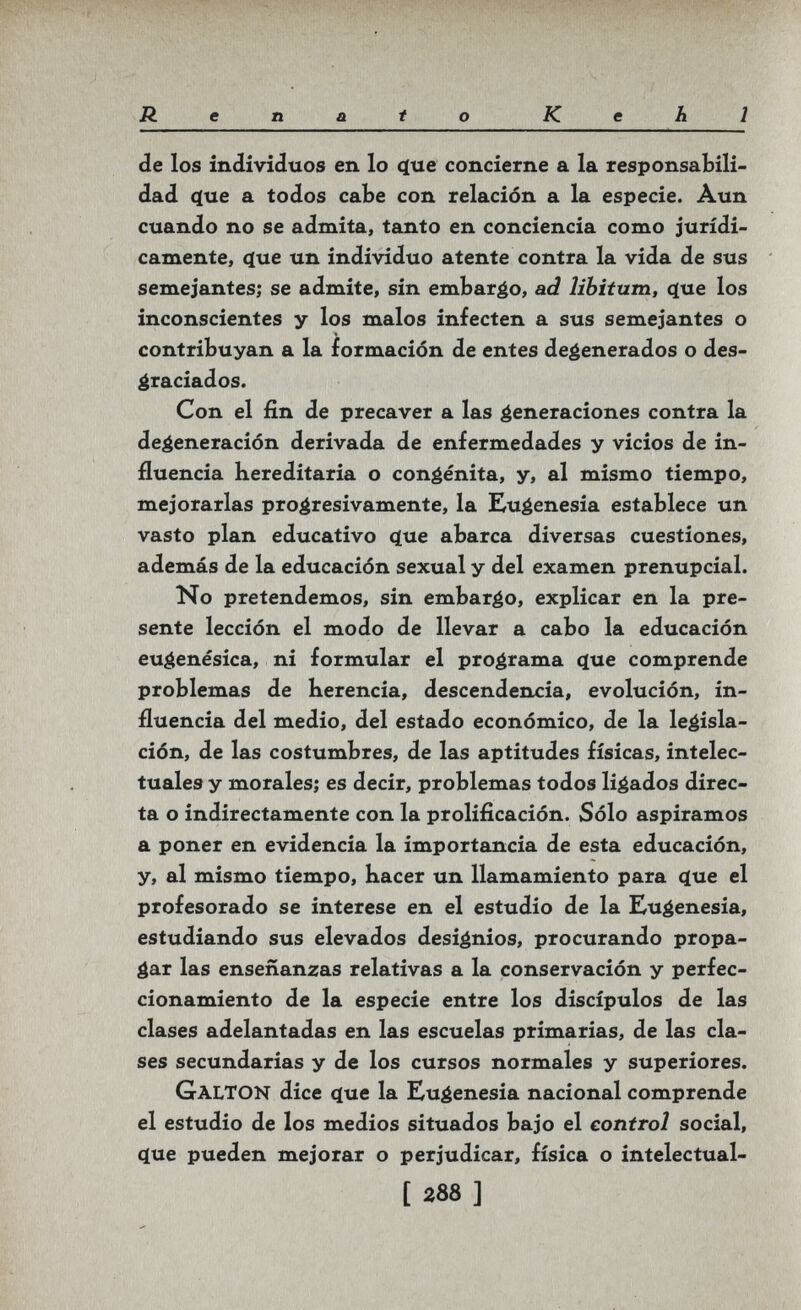 Renaio Kehl de los individuos en lo <ïue concierne a la responsabili¬ dad ^ue a todos cabe con relación a la especie. Aun cuando no se admita, tanto en conciencia como jurídi¬ camente, 4ue un individuo atente contra la vida de sus semejantes; se admite, sin embarco, ad libitum, que los inconscientes y los malos infecten a sus semejantes o contribuyan a la formación de entes degenerados o des¬ graciados. Con el fin de precaver a las generaciones contra la degeneración derivada de enfermedades y vicios de in¬ fluencia hereditaria o congenita, y, al mismo tiempo, mejorarlas progresivamente, la Eugenesia establece un vasto plan educativo ф1е abarca diversas cuestiones, además de la educación sexual y del examen prenupcial. No pretendemos, sin embargo, explicar en la pre¬ sente lección el modo de llevar a cabo la educación eugenésica, ni formular el programa íjue comprende problemas de herencia, descendencia, evolución, in¬ fluencia del medio, del estado económico, de la legisla¬ ción, de las costumbres, de las aptitudes físicas, intelec¬ tuales y morales; es decir, problemas todos ligados direc¬ ta o indirectamente con la prolificación. Sólo aspiramos a poner en evidencia la importancia de esta educación, y, al mismo tiempo, hacer un llamamiento para (lue el profesorado se interese en el estudio de la Eugenesia, estudiando sus elevados designios, procurando propa¬ gar las enseñanzas relativas a la conservación y perfec¬ cionamiento de la especie entre los discípulos de las clases adelantadas en las escuelas primarias, de las cla¬ ses secundarias y de los cursos normales y superiores. Galton dice c^ue la Eugenesia nacional comprende el estudio de los medios situados bajo el control social, (íue pueden mejorar o perjudicar, física o intelectual- [ 288 ]