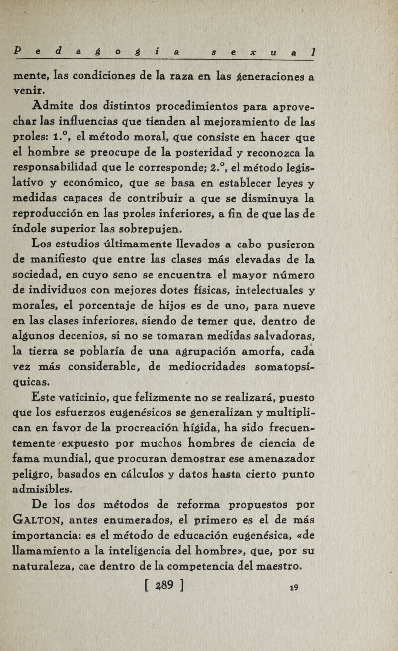 Pedagogia sexual mente, las condiciones de la raza en las éeneraciones a venir. Àdmite dos distintos procedimientos para aprove¬ char las influencias <ïue tienden al mejoramiento de las proles: 1.°, el método moral, ^ue consiste en hacer <íue el hombre se preocupe de la posteridad y reconozca la responsabilidad <jue le corresponde; 2°, el método legis¬ lativo y económico, <íue se basa en establecer leyes y medidas capaces de contribuir a (5(ue se disminuya la reproducción en las proles inferiores, a fin de que las de índole superior las sobrepujen. Los estudios últimamente llevados a cabo pusieron de manifiesto que entre las clases más elevadas de la sociedad, en cuyo seno se encuentra el mayor número de individuos con mejores dotes físicas, intelectuales y morales, el porcentaje de hijos es de uno, para nueve en las clases inferiores, siendo de temer ç[ue, dentro de algunos decenios, si no se tomaran medidas salvadoras, la tierra se poblaría de una agrupación amorfa, cada vez más considerable, de mediocridades somatopsí- (luicas. Este vaticinio, ííue felizmente no se realizará, puesto que los esfuerzos eugenésicos se generalizan y multipli¬ can en favor de la procreación hí^ida, ha sido frecuen¬ temente expuesto por muchos hombres de ciencia de fama mundial, que procuran demostrar ese amenazador peligro, basados en cálculos y datos hasta cierto punto admisibles. De los dos métodos de reforma propuestos por Galton, antes enumerados, el primero es el de más importancia: es el método de educación eugenésica, «de llamamiento a la inteligencia del hombre», que, por su naturaleza, cae dentro de la competencia del maestro. [ 289 ] 19
