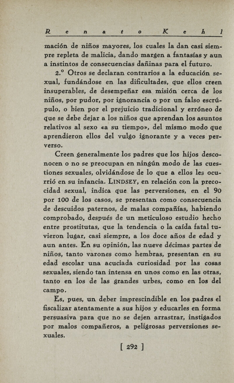 Renato Kehl macíón de niños mayores, los cuales la dan casi siem¬ pre repleta de malicia, dando mareen a fantasías y aun a instintos de consecuencias dañinas para el futuro. 2.° Otros se declaran contrarios a la educación se¬ xual, fundándose en las dificultades, (}ue ellos creen insuperables, de desempeñar esa misión cerca de los niños, por pudor, por ignorancia o por un falso escrú¬ pulo, o bien por el prejuicio tradicional y erróneo de (^ue se debe dejar a los niños (}ue aprendan los asuntos relativos al sexo «a su tiempo», del mismo modo que aprendieron ellos del vuláo ignorante y a veces per¬ verso. Creen éeneralmente los padres q[ue los hijos desco¬ nocen o no se preocupan en ningún modo de las cues¬ tiones sexuales, olvidándose de lo q[ue a ellos les ocu¬ rrió en su infancia. LlNDSEY, en relación con la preco¬ cidad sexual, indica c(ue las perversiones, en el 90 por 100 de los casos, se presentan como consecuencia de descuidos paternos, de malas compañías, habiendo comprobado, después de un meticuloso estudio hecho entre prostitutas, c(ue la tendencia o la caída fatal tu¬ vieron lu^ar, casi siempre, a los doce años de edad y aun antes. Kn su opinión, las nueve décimas partes de niños, tanto varones como hembras, presentan en su edad escolar una acuciada curiosidad por las cosas sexuales, siendo tan intensa en unos como en las otras, tanto en los de las éi^^i^des urbes, como en los del campo. Es, pues, un deber imprescindible en los padres el fiscalizar atentamente a sus hijos y educarles en forma persuasiva para <íue no se dejen arrastrar, instigados por malos compañeros, a peligrosas perversiones se¬ xuales. [ 292 ]