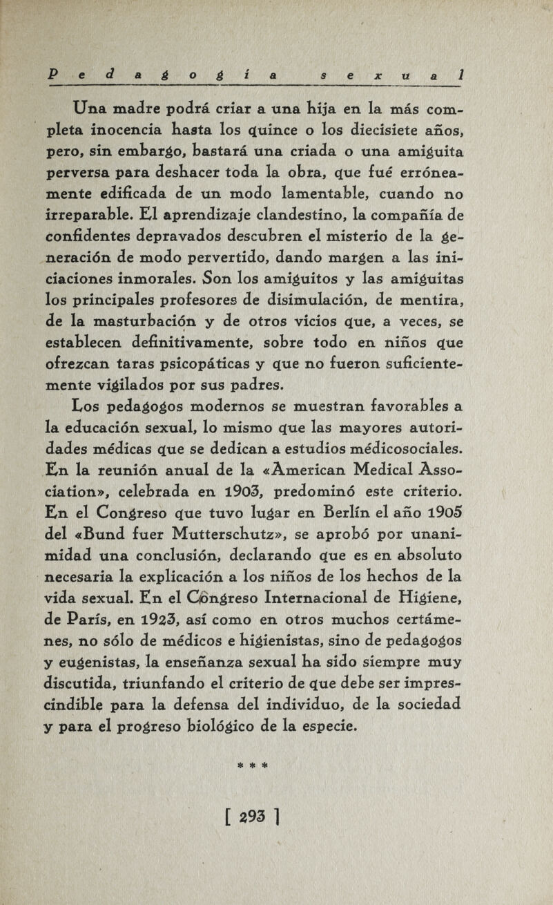 P edagogia sexual Una madre podrá criar a una Kija en la más com¬ pleta inocencia basta los ç(uînce о los diecisiete años, pero, sin embarco, bastará una criada o una amiguita perversa para deshacer toda la obra, que fué errónea¬ mente edificada de un modo lamentable, cuando no irreparable. El aprendizaje clandestino, la compañía de confidentes depravados descubren el misterio de la ge¬ neración de modo pervertido, dando margen a las ini¬ ciaciones inmorales. Son los amiguitos y las amiguitas los principales profesores de disimulación, de mentira, de la masturbación y de otros vicios que, a veces, se establecen definitivamente, sobre todo en niños que ofrezcan taras psicopáticas y que no fueron suficiente¬ mente vigilados por sus padres. Los pedagogos modernos se muestran favorables a la educación sexual, lo mismo que las mayores autori¬ dades médicas que se dedican a estudios médicosociales. Kn la reunión anual de la «American Medical Asso¬ ciation», celebrada en l903, predominó este criterio. En el Congreso que tuvo lugar en Berlín el año l9o5 del «Bund fuer Mutterschutz», se aprobó por unani¬ midad una conclusión, declarando que es en absoluto necesaria la explicación a los niños de los becbos de la vida sexual. En el Congreso Internacional de Higiene, de París, en 1923, así como en otros mucbos certáme¬ nes, no sólo de médicos e higienistas, sino de pedagogos y eugenistas, la enseñanza sexual ha sido siempre muy discutida, triunfando el criterio de que debe ser impres¬ cindible para la defensa del individuo, de la sociedad y para el progreso biológico de la especie. * 4i * [ г93 1