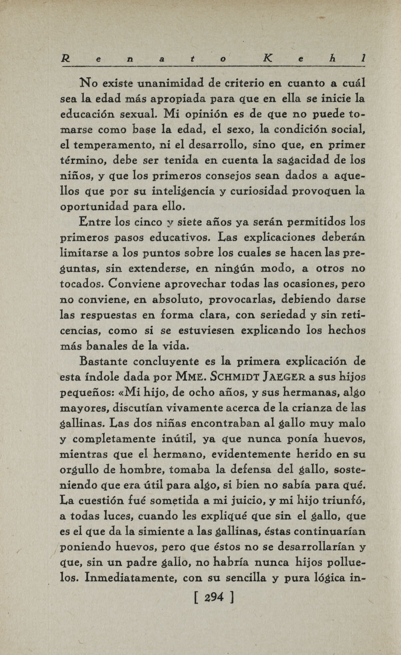 . • .V'.''-'.-,' í-'V'..; •:• ■ - Renato Kehl No existe unanimidad de criterio en cuanto a cuál sea la edad más apropiada para q[ue en ella se inicie la educación sexual. Mi opinión es de <íue no puede to¬ marse como base la edad, el sexo, la condición social, el temperamento, ni el desarrollo, sino (jue, en primer término, debe ser tenida en cuenta la sagacidad de los niños, y <íue los primeros consejos sean dados a acïue- llos ç(ue por su inteligencia y curiosidad provoc(uen la oportunidad para ello. Entre los cinco y siete años ya serán permitidos los primeros pasos educativos. Las explicaciones deberán limitarse a los puntos sobre los cuales se hacen las pre¬ guntas, sin extenderse, en nináún modo, a otros no tocados. Conviene aprovechar todas las ocasiones, pero no conviene, en absoluto, provocarlas, debiendo darse las respuestas en forma clara, con seriedad y sin reti¬ cencias, como si se estuviesen explicando los hechos más banales de la vida. Bastante concluyente es la primera explicación de esta índole dada por МмЕ. SCHMIDT JAEGER a sus hijos peí^ueños: «Mi hijo, de ocho años, y sus hermanas, al^o mayores, discutían vivamente acerca de la crianza de las gallinas. Las dos niñas encontraban al gallo muy malo y completamente inútil, ya фхе nunca ponía huevos, mientras (Jue el hermano, evidentemente herido en su orgullo de hombre, tomaba la defensa del gallo, soste¬ niendo 4ue era útil para algo, si bien no sabía para cíué. La cuestión fué sometida a mi juicio, y mi hijo triunfó, a todas luces, cuando les explic^ué (jue sin el gallo, c[ue es el c[ue da la simiente a las gallinas, éstas continuarían poniendo huevos, pero c(ue éstos no se desarrollarían y <ïue, sin un padre gallo, no habría nunca hijos pollue- los. Inmediatamente, con su sencilla y pura lógica in- [ 294 ]