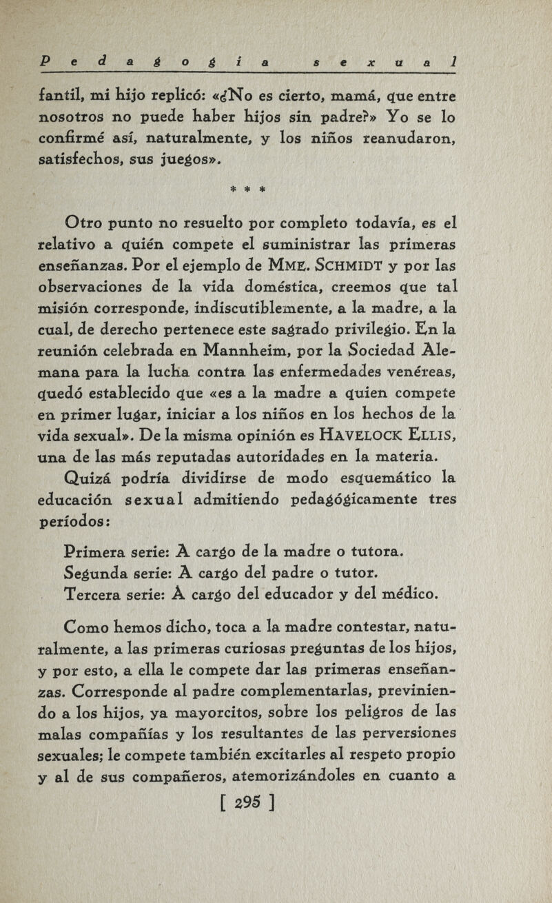 Peda¿ogía sexual fantil, mi hijo replicó: «¿No es cierto, mamá, <ïue entre nosotros no puede haber hijos sin padre?» Yo se lo confirmé así, naturalmente, y los niños reanudaron, satisfechos, sus jueéos». * * * Otro punto no resuelto por completo todavía, es el relativo a í^uién compete el suministrar las primeras enseñanzas. Por el ejemplo de МмЕ. SCHMIDT y por las observaciones de la vida doméstica, creemos <íue tal misión corresponde, indiscutiblemente, a la madre, a la cual, de derecho pertenece este sagrado privilegio. Kn la reunión celebrada en Mannheim, por la Sociedad Ale¬ mana para la lucha contra las enfermedades venéreas, c(uedó establecido ^ue «es a la madre a (íuien compete en primer luáar, iniciar a los niños en los hechos de la vida sexual». De la misma opinión es havelock ElliS, una de las más reputadas autoridades en la materia. Quizá podría dividirse de modo esíjuemático la educación sexual admitiendo pedaéóéicamente tres períodos: Primera serie: A cargo de la madre o tutora. Segunda serie: A cargo del padre o tutor. Tercera serie: Â cargo del educador y del médico. Como hemos dicho, toca a la madre contestar, natu¬ ralmente, a las primeras curiosas preguntas de los hijos, y por esto, a ella le compete dar las primeras enseñan¬ zas. Corresponde al padre complementarlas, previnien¬ do a los hijos, ya mayorcitos, sobre los peligros de las malas compañías y los resultantes de las perversiones sexuales; le compete también excitarles al respeto propio y al de sus compañeros, atemorizándoles en cuanto a [ 395 ]