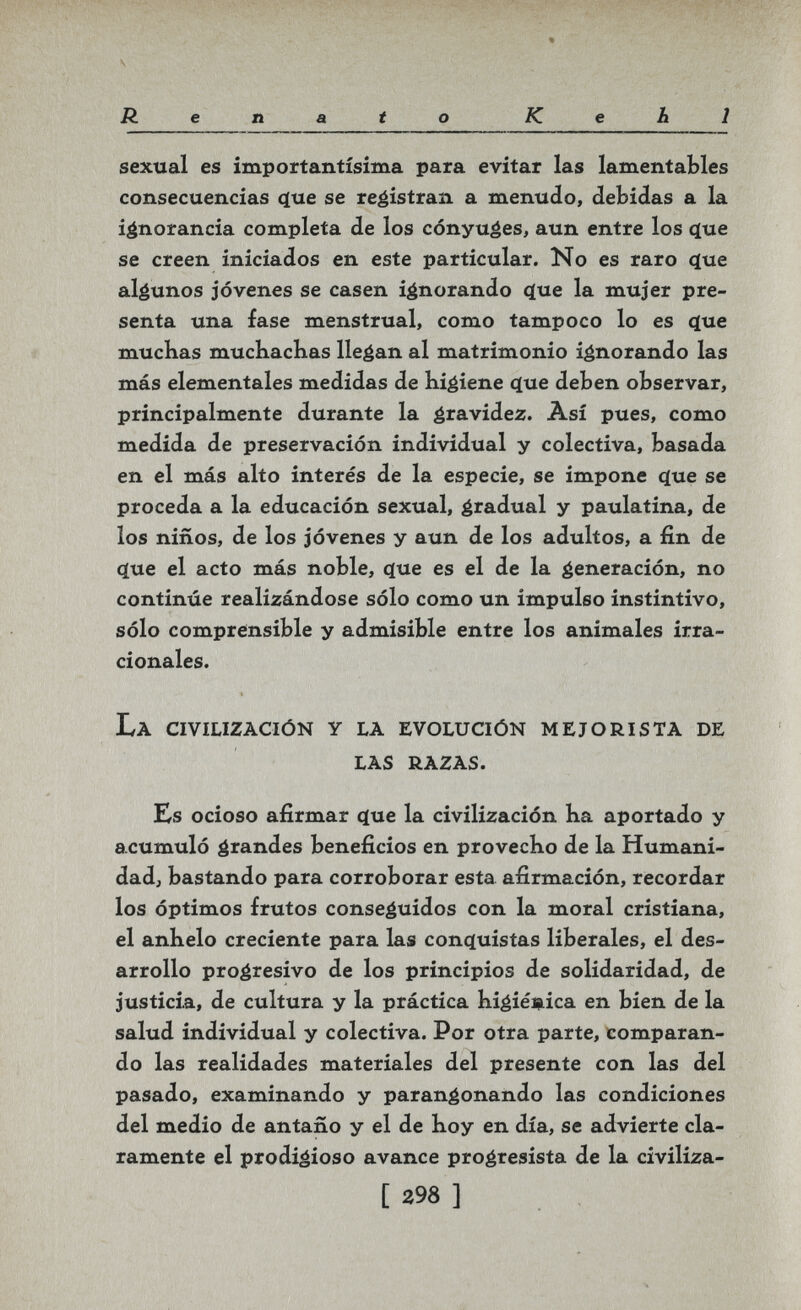 Renato Kehl sexual es importantísima para evitar las lamentables consecuencias (íue se reéistran a menudo, debidas a la ignorancia completa de los cónyuáes, aun entre los ^ue se creen iniciados en este particular. No es raro <íue algunos jóvenes se casen ignorando cíue la mujer pre¬ senta una fase menstrual, como tampoco lo es ^ue muchas mucliacbas llegan al matrimonio ignorando las más elementales medidas de Kigiene c(ue deben observar, principalmente durante la éravidez. Así pues, como medida de preservación individual y colectiva, basada en el más alto interés de la especie, se impone (íue se proceda a la educación sexual, é^adual y paulatina, de los niños, de los jóvenes y aun de los adultos, a fin de <íue el acto más noble, que es el de la generación, no continúe realizándose sólo como un impulso instintivo, sólo comprensible y admisible entre los animales irra¬ cionales. La civilización y la evolución m e jo rista de las razas. Es ocioso afirmar еще la civilización ha aportado y acumuló grandes beneficios en provecho de la Humani- dadj bastando para corroborar esta afirmación, recordar los óptimos frutos conseguidos con la moral cristiana, el anhelo creciente para las concjuistas liberales, el des¬ arrollo progresivo de los principios de solidaridad, de justicia, de cultura y la práctica hiéiéi^ica en bien de la salud individual y colectiva. Por otra parte, comparan¬ do las realidades materiales del presente con las del pasado, examinando y parangonando las condiciones del medio de antaño y el de hoy en día, se advierte cla¬ ramente el prodigioso avance progresista de la civiliza- [ 398 ]