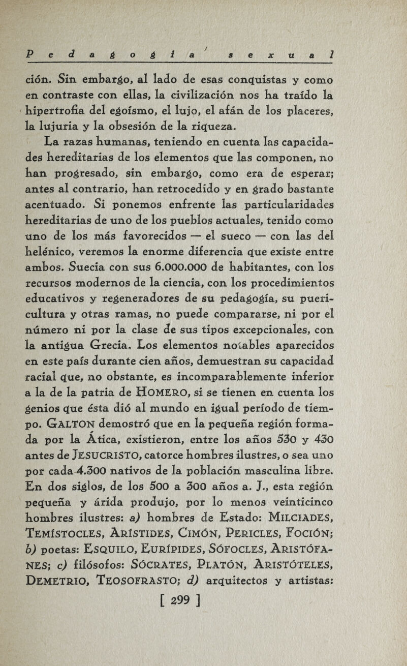Pedagogia^ sexual ción. Sin embargo, al lado de esas conquistas y como en contraste con ellas, la civilización nos Ka traído la hipertrofia del egoísmo, el lujo, el afán de los placeres, la lujuria y la obsesión de la riçtueza. La razas kumanas, teniendo en cuenta las capacida¬ des hereditarias de los elementos ^(tie las componen, no han progresado, sin embarco, como era de esperar; antes al contrario, han retrocedido y en ¿rado bastante acentuado. Si ponemos enfrente las particularidades hereditarias de uno de los pueblos actuales, tenido como uno de los más favorecidos — el sueco — con las del helénico, veremos la enorme diferencia c(ue existe entre ambos. Suecia con sus 6.000.000 de habitantes, con los recursos modernos de la ciencia, con los procedimientos educativos y regeneradores de su peda^o^ía, su pueri¬ cultura y otras ramas, no puede compararse, ni por el número ni por la clase de sus tipos excepcionales, con la antigua Grecia, Los elementos notables aparecidos en este país durante cien años, demuestran su capacidad racial que, no obstante, es incomparablemente inferior a la de la patria de homero, si se tienen en cuenta los genios que ésta dió al mundo en igual período de tiem¬ po. Galton demostró que en la pequeña región forma¬ da por la Atica, existieron, entre los años 530 y 430 antes de jesucristo, catorce hombres ilustres, o sea uno por cada 4.300 nativos de la población masculina libre. Kn dos siglos, de los SOO a 300 años a. J., esta región pequeña y árida produjo, por lo menos veinticinco hombres ilustres: a) hombres de Estado: milciades, Temístocles, Arístides, Cimón, Pericles, Foción; b) poetas: esquilo, eurípides, sófocles, aristófa¬ nes; cj filósofos: Sócrates, Platón, Aristóteles, Demetrio, TeosofrastO; dj arquitectos y artistas: [ 399 ]