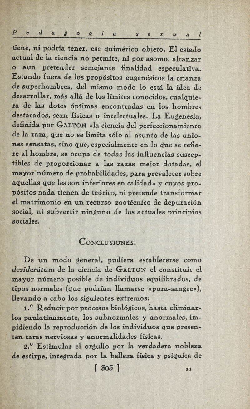 Pedagogia sexual tiene, ni podría tener, ese cfuimérico objeto. El estado actual de la ciencia no permite, ni por asomo, alcanzar o aun pretender semejante finalidad especulativa. Estando fuera de los propósitos eugenésicos la crianza de superhombres, del mismo modo lo está la idea de desarrollar, más allá de los límites conocidos, cualííuie- ra de las dotes óptimas encontradas en los hombres destacados, sean físicas o intelectuales. La Eugenesia, definida por GaltON «la ciencia del perfeccionamiento de la raza, que no se limita sólo al asunto de las unio¬ nes sensatas, sino c(ue, especialmente en lo c(ue se refie¬ re al hombre, se ocupa de todas las influencias suscep¬ tibles de proporcionar a las razas mejor dotadas, el mayor número de probabilidades, para prevalecer sobre ac(uellas (jue les son inferiores en calidad» y cuyos pro¬ pósitos nada tienen de teórico, ni pretende transformar el matrimonio en un recurso zootécnico de depuración social, ni subvertir ninguno de los actuales principios sociales. Conclusiones. De un modo general, pudiera establecerse como desiderátum de la ciencia de GalTON el constituir el mayor número posible de individuos e<ïuilibrados, de tipos normales (que podrían llamarse «pura-sangre»), llevando a cabo los siguientes extremos: 1.° Reducir por procesos biológicos, hasta eliminar¬ los paulatinamente, los subnormales y anormales, im¬ pidiendo la reproducción de los individuos que presen¬ ten taras nerviosas y anormalidades físicas. 2.° Estimular el orgullo por la verdadera nobleza de estirpe, integrada por la belleza física y psíquica de [ 305 J 20