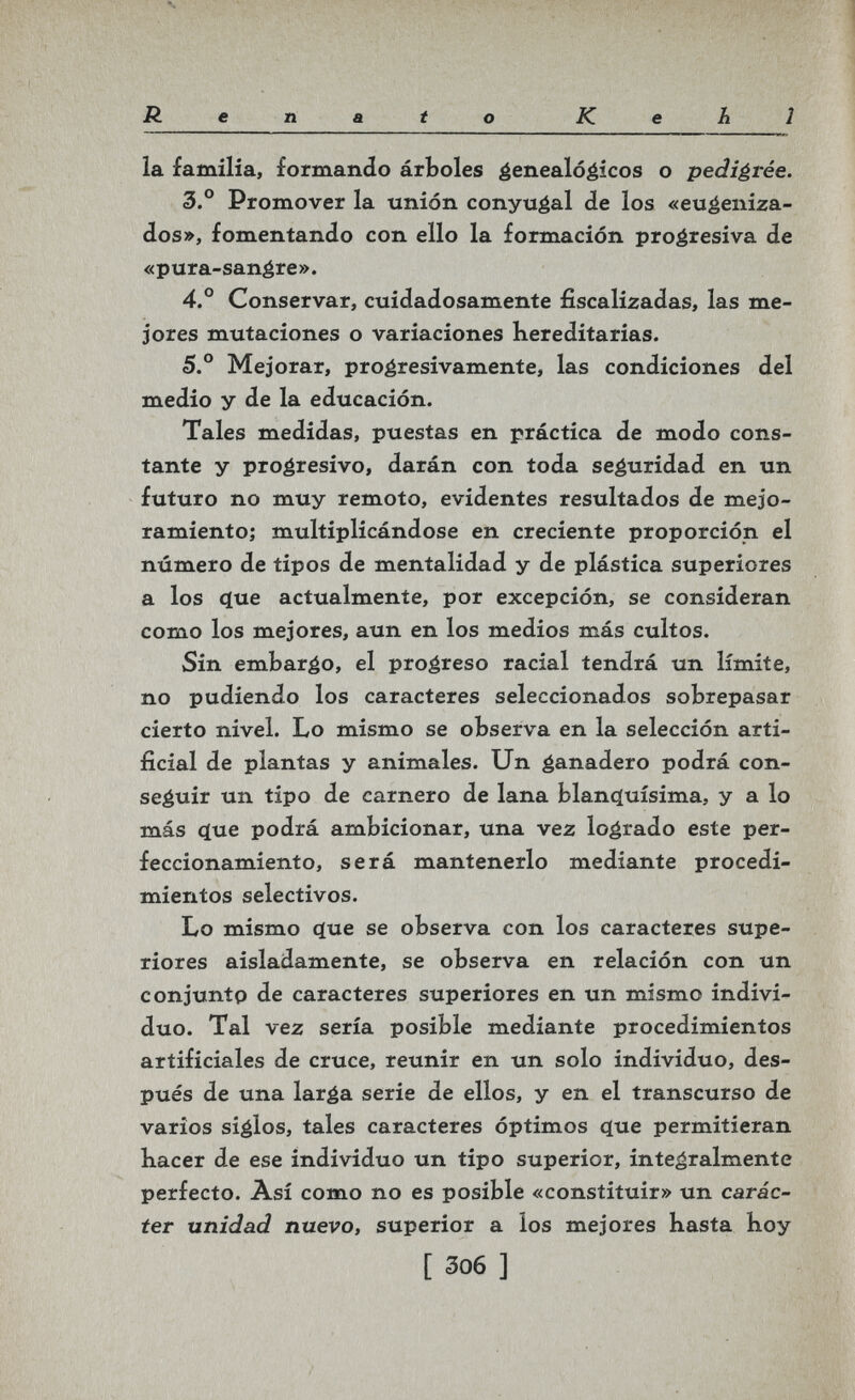 Renato Kehl la familia, formando árboles éenealó^icos o pedigrée. 3.° Promover la unión conyugal de los «eu^eniza- dos», fomentando con ello la formación proéresiva de «pura-sanére». 4.° Conservar, cuidadosamente fiscalizadas, las me¬ jores mutaciones o variaciones hereditarias. 5.° Mejorar, proéresivamente, las condiciones del medio y de la educación. Tales medidas, puestas en práctica de modo cons¬ tante y progresivo, darán con toda seguridad en un futuro no muy remoto, evidentes resultados de mejo¬ ramiento; multiplicándose en creciente proporción el número de tipos de mentalidad y de plástica superiores a los que actualmente, por excepción, se consideran como los mejores, aun en los medios más cultos. Sin embarco, el progreso racial tendrá un límite, no pudiendo los caracteres seleccionados sobrepasar cierto nivel. Lo mismo se observa en la selección arti¬ ficial de plantas y animales. Un é^nadero podrá con¬ seguir un tipo de carnero de lana blanquísima, y a lo más que podrá ambicionar, una vez logrado este per¬ feccionamiento, será mantenerlo mediante procedi¬ mientos selectivos. Lo mismo que se observa con los caracteres supe¬ riores aisladamente, se observa en relación con un conjunto de caracteres superiores en un mismo indivi¬ duo. Tal vez sería posible mediante procedimientos artificiales de cruce, reunir en un solo individuo, des¬ pués de una larga serie de ellos, y en el transcurso de varios siglos, tales caracteres óptimos que permitieran hacer de ese individuo un tipo superior, inteáralmente perfecto. Así como no es posible «constituir» un carác¬ ter unidad nuevo, superior a los mejores hasta hoy [ 306 ]