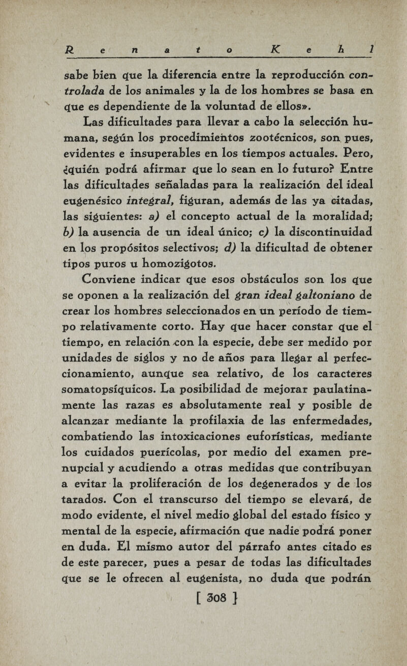 Renato Kehl sabe bien (jue la diferencia entre la reproducción con¬ trolada de los animales y la de los Hombres se basa en (íue es dependiente de la voluntad de ellos». Las dificultades para llevar a cabo la selección hu¬ mana, seéún los procedimieiitos zootécnicos, son pues, evidentes e insuperables en los tiempos actuales. Pero, «i^uién podrá afirmar íjue lo sean en lo futuro? Entre las dificultades señaladas para la realización del ideal euéenésico integral, figuran, además de las ya citadas, las siguientes: a) el concepto actual de la moralidad; b) la ausencia de un ideal único; c) la discontinuidad en los propósitos selectivos; d) la dificultad de obtener tipos puros u bomoziéotos. Conviene indicar (jue esos obstáculos son los 4ие se oponen a la realización del ¿ran ideal galtoniano de crear los hombres seleccionados en un período de tiem¬ po relativamente corto. Hay íjue hacer constar <ïue el tiempo, en relación /Con la especie, debe ser medido por unidades de siglos y no de años para llegar al perfec¬ cionamiento, aunc(ue sea relativo, de los caracteres somatopsí(}uicos. La posibilidad de mejorar paulatina¬ mente las razas es absolutamente real y posible de alcanzar mediante la profilaxia de las enfermedades, combatiendo las intoxicaciones euforísticas, mediante los cuidados puerícolas, por medio del examen pre¬ nupcial y acudiendo a otras medidas <ïue contribuyan a evitar la proliferación de los degenerados y de los tarados. Con el transcurso del tiempo se elevará, de modo evidente, el nivel medio global del estado físico y mental de la especie, afirmación çlue nadie podrá poner en duda. El mismo autor del párrafo antes citado es de este parecer, pues a pesar de todas las dificultades c(ue se le ofrecen al eugenista, no duda <ïue podrán [ 308 }