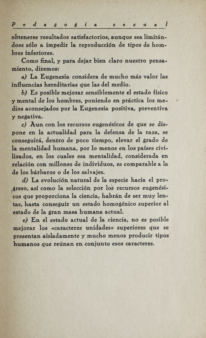 Pedaéo¿iá i ë x ü л Í obtenerse resultados satisfactorios, aunque sea limitán¬ dose sólo a impedir la reproducción de tipos de hom¬ bres inferiores. Como final, y para dejar bien claro nuestro pensa¬ miento, diremos: a) La Ku^enesia considera de mucho más valor las influencias hereditarias (jue las del medio. b) Es posible mejorar sensiblemente el estado físico y mental de los hombres, poniendo en práctica los me¬ dios aconsejados por la Eugenesia positiva, preventiva y negativa. c) Aun con los recursos euéenésicos de q[ue se dis¬ pone en la actualidad para la defensa de la raza, se conseguirá, dentro de poco tiempo, elevar el grado de la mentalidad humana, por lo menos en los países civi¬ lizados, en los cuales esa mentalidad, considerada en relación con millones de individuos, es comparable a la de los bárbaros o de los salvajes. d) La evolución natural de la especie hacia el pro- ^¿reso, así como la selección por los recursos euéenési- cos c(ue proporciona la ciencia, habrán de ser muy len¬ tas, hasta conseguir un estado homogénico superior al estado de la gran masa humana actual. e) En el estado actual de la ciencia, no es posible mejorar los «caracteres unidades» superiores ^ue se presentan aisladamente y mucho menos producir tipos humanos c(ue reúnan en conjunto esos caracteres.
