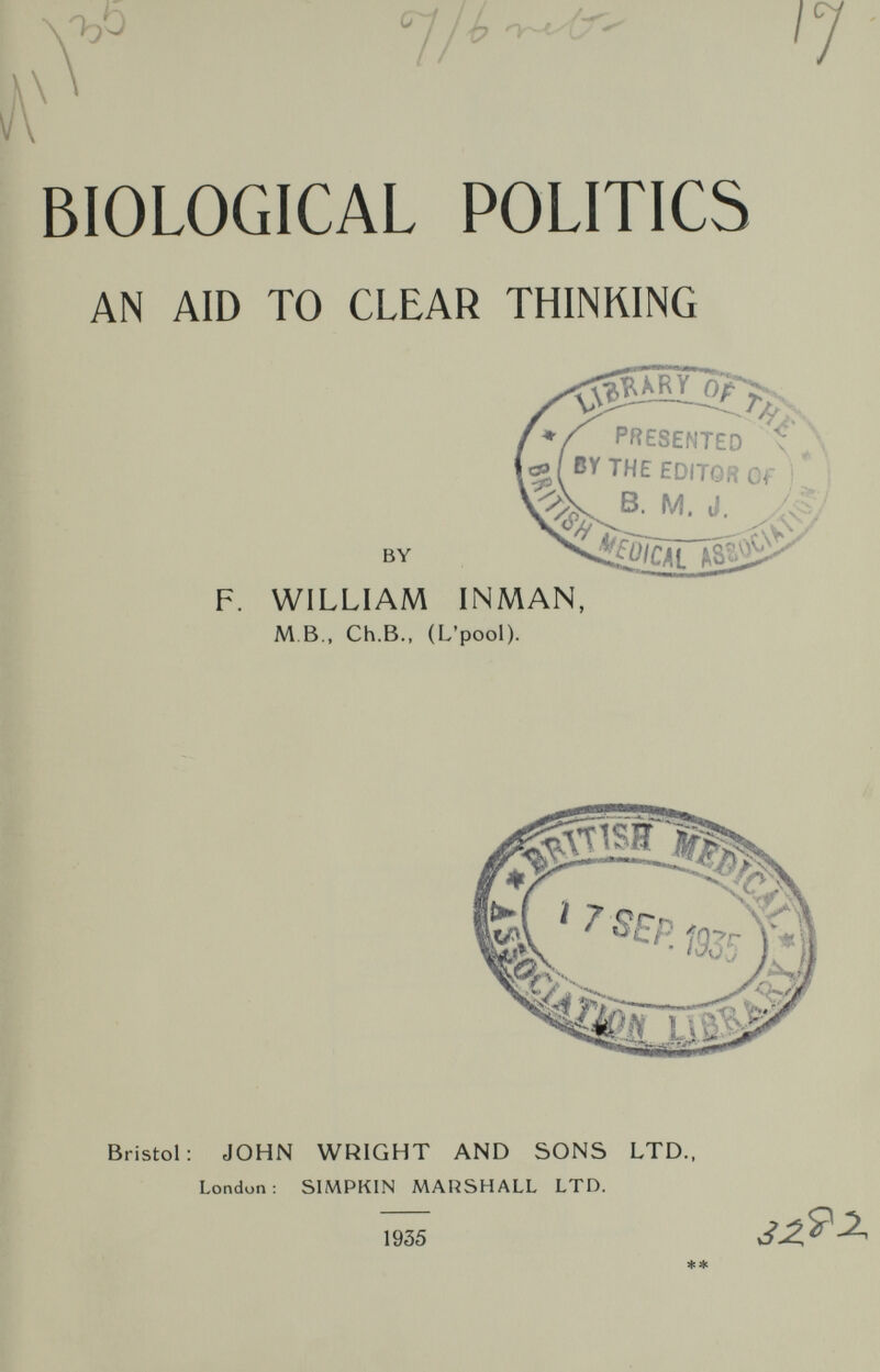 .-ъо \ 7/^ 6- '7 BIOLOGICAL POLITICS AN AID TO CLEAR THINKING PRESENTED ч'Д THE EDITOR Of Г i BY F. WILLIAM INMAN, M B.. Ch.в., (L'pool). Bristol: JOHN WRIGHT AND SONS LTD., London: SIMPKIN MAUSHALL LTD. 1935 ^