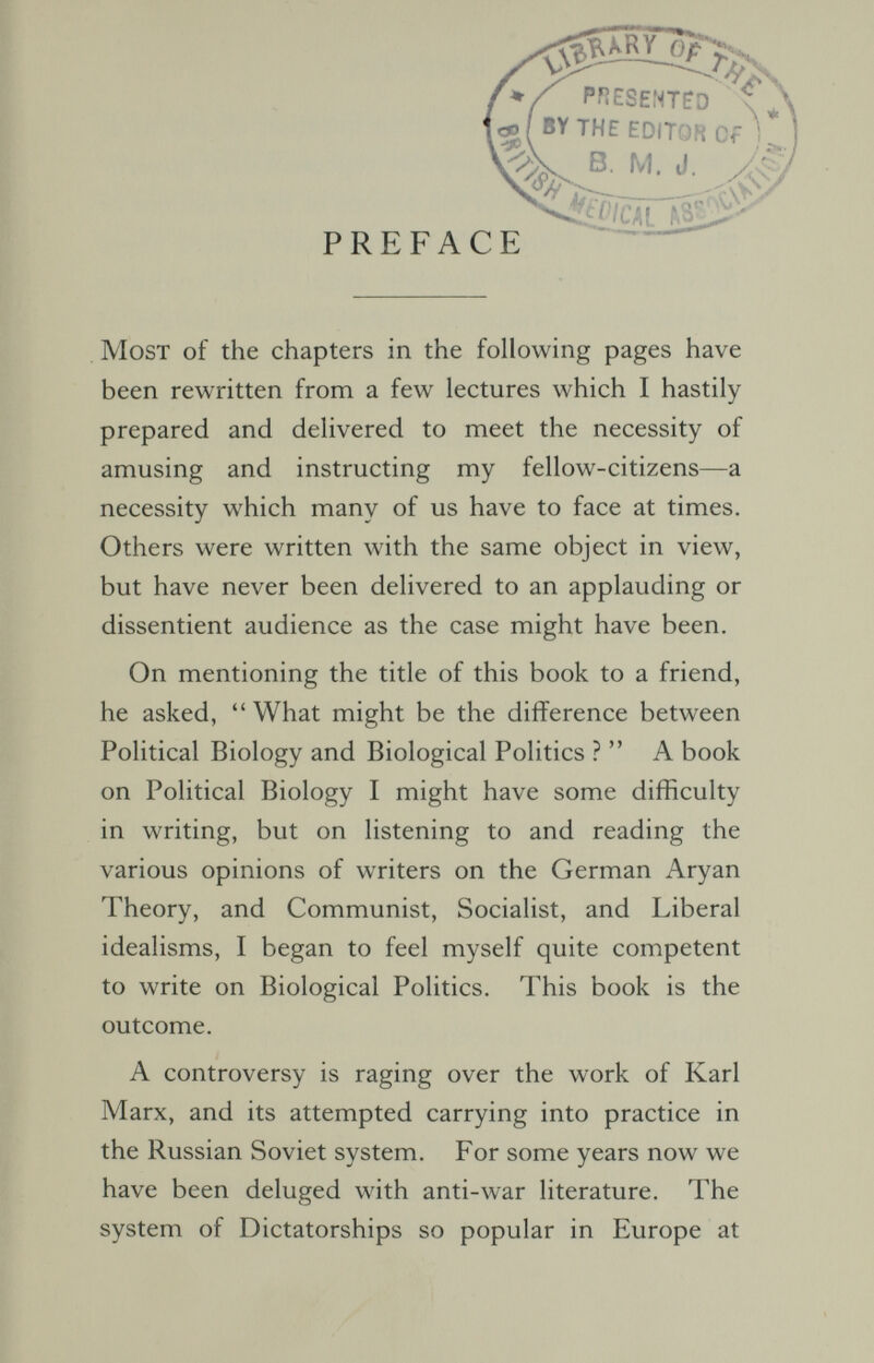 PHESENTfO i^( EDITOR Of * В. M. J. PREFACE Most of the chapters in the following pages have been rewritten from a few lectures which I hastily prepared and delivered to meet the necessity of amusing and instructing my fellow-citizens—a necessity which many of us have to face at times. Others were written with the same object in view, but have never been delivered to an applauding or dissentient audience as the case might have been. On mentioning the title of this book to a friend, he asked, What might be the difference between Political Biology and Biological Politics ? A book on Political Biology I might have some difficulty in writing, but on listening to and reading the various opinions of writers on the German Aryan Theory, and Communist, Socialist, and Liberal idealisms, I began to feel myself quite competent to write on Biological Politics. This book is the outcome. A controversy is raging over the work of Karl Marx, and its attempted carrying into practice in the Russian Soviet system. For some years now we have been deluged with anti-war literature. The system of Dictatorships so popular in Europe at