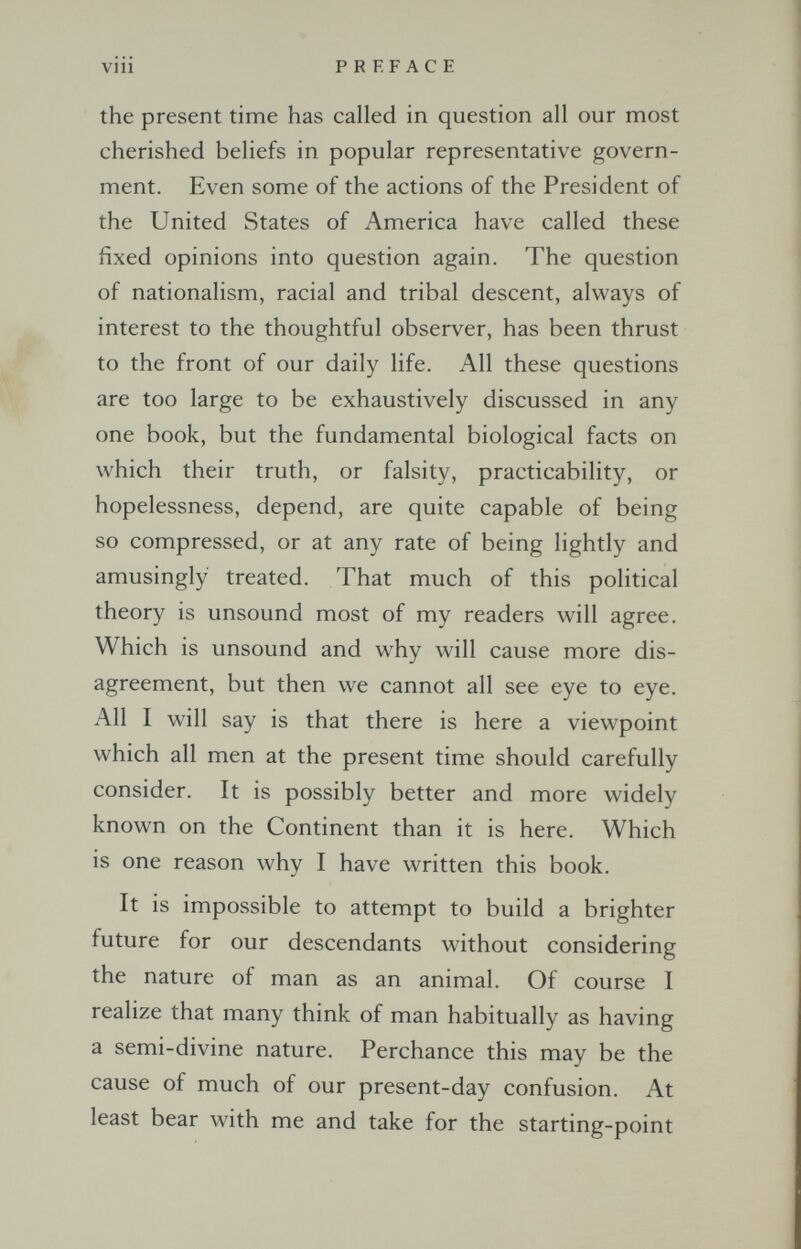 vili PREFACE the present time has called in question all our most cherished beliefs in popular representative govern¬ ment. Even some of the actions of the President of the United States of America have called these fixed opinions into question again. The question of nationalism, racial and tribal descent, always of interest to the thoughtful observer, has been thrust to the front of our daily life. All these questions are too large to be exhaustively discussed in any one book, but the fundamental biological facts on which their truth, or falsity, practicability, or hopelessness, depend, are quite capable of being so compressed, or at any rate of being lightly and amusingly treated. That much of this political theory is unsound most of my readers will agree. Which is unsound and why will cause more dis¬ agreement, but then we cannot all see eye to eye. All I will say is that there is here a viewpoint which all men at the present time should carefully consider. It is possibly better and more widely known on the Continent than it is here. Which is one reason why I have written this book. It is impossible to attempt to build a brighter future for our descendants without considering the nature of man as an animal. Of course I realize that many think of man habitually as having a semi-divine nature. Perchance this may be the cause of much of our present-day confusion. At least bear with me and take for the starting-point