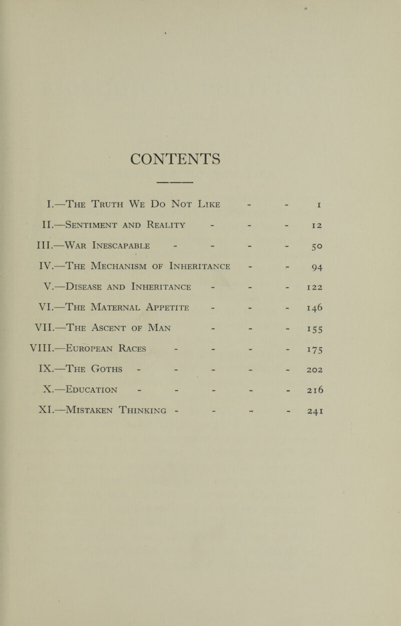 CONTENTS I.—The Truth We Do Not Like II.—Sentiment and Reality III.—War Inescapable IV.—The Mechanism of Inheritance V.—Disease and Inheritance VI.—The Maternal Appetite VII.—The Ascent of Man VIIL—European Races IX.—The Goths - _ _ X.—Education _ _ _ XI.—Mistaken Thinking -