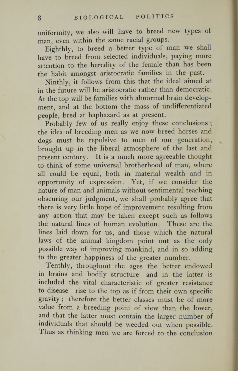 8 BIOLOGICAL POLITICS uniformity, we also will have to breed new types of man, even within the same racial groups. Eighthly, to breed a better type of man we shall have to breed from selected individuals, paying more attention to the heredity of the female than has been the habit amongst aristocratic families in the past. Ninthly, it follows from this that the ideal aimed at in the future will be aristocratic rather than democratic. At the top will be families with abnormal brain develop¬ ment, and at the bottom the mass of undifferentiated people, bred at haphazard as at present. Probably few of us really enjoy these conclusions ; the idea of breeding men as we now breed horses and dogs must be repulsive to men of our generation, brought up in the liberal atmosphere of the last and present century. It is a much more agreeable thought to think of some universal brotherhood of man, where all could be equal, both in material wealth and in opportunity of expression. Yet, if we consider the nature of man and animals without sentimental teaching obscuring our j'udgment, we shall probably agree that there is very little hope of improvement resulting from any action that may be taken except such as follows the natural lines of human evolution. These are the lines laid down for us, and those which the natural laws of the animal kingdom point out as the only possible way of improving mankind, and in so adding to the greater happiness of the greater number. Tenthly, throughout the ages the better endowed in brains and bodily structure—and in the latter is included the vital characteristic of greater resistance to disease—rise to the top as if from their own specific gravity ; therefore the better classes must be of more value from a breeding point of view than the lower, and that the latter must contain the larger number of individuals that should be weeded out when possible. Thus as thinking men we are forced to the conclusion