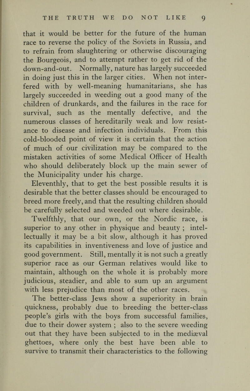 THE TRUTH WE DO NOT LIKE 9 that it would be better for the future of the human race to reverse the poHcy of the Soviets in Russia, and to refrain from slaughtering or otherwise discouraging the Bourgeois, and to attempt rather to get rid of the down-and-out. Normally, nature has largely succeeded in doing just this in the larger cities. When not inter¬ fered with by well-meaning humanitarians, she has largely succeeded in weeding out a good many of the children of drunkards, and the failures in the race for survival, such as the mentally defective, and the numerous classes of hereditarily weak and low resist¬ ance to disease and infection individuals. From this cold-blooded point of view it is certain that the action of much of our civilization may be compared to the mistaken activities of some Medical Officer of Health who should deliberately block up the main sewer of the Municipality under his charge. Eleventhly, that to get the best possible results it is desirable that the better classes should be encouraged to breed more freely, and that the resulting children should be carefully selected and weeded out where desirable. Twelfthly, that our own, or the Nordic race, is superior to any other in physique and beauty ; intel¬ lectually it may be a bit slow, although it has proved its capabilities in inventiveness and love of justice and good government. Still, mentally it is not such a greatly superior race as our German relatives would like to maintain, although on the whole it is probably more judicious, steadier, and able to sum up an argument with less prejudice than most of the other races. The better-class Jews show a superiority in brain quickness, probably due to breeding the better-class people's girls with the boys from successful families, due to their dower system ; also to the severe weeding out that they have been subjected to in the mediaeval ghettoes, where only the best have been able to survive to transmit their characteristics to the following