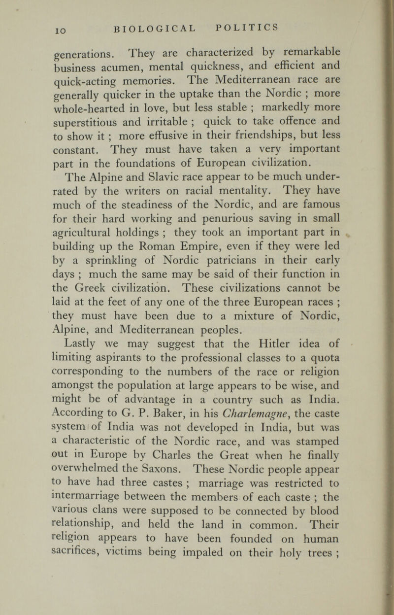 IO BIOLOGICAL POLITICS generations. They are characterized by remarkable business acumen, mental quickness, and efficient and quick-acting memories. The Mediterranean race are generally quicker in the uptake than the Nordic ; more whole-hearted in love, but less stable ; markedly more superstitious and irritable ; quick to take offence and to show it ; more effusive in their friendships, but less constant. They must have taken a very important part in the foundations of European civilization. The Alpine and Slavic race appear to be much under¬ rated by the writers on racial mentality. They have much of the steadiness of the Nordic, and are famous for their hard working and penurious saving in small agricultural holdings ; they took an important part in building up the Roman Empire, even if they were led by a sprinkling of Nordic patricians in their early days ; much the same may be said of their function in the Greek civilization. These civilizations cannot be laid at the feet of any one of the three European races ; they must have been due to a mixture of Nordic, Alpine, and Mediterranean peoples. Lastly we may suggest that the Hitler idea of limiting aspirants to the professional classes to a quota corresponding to the numbers of the race or religion amongst the population at large appears to be wise, and might be of advantage in a country such as India. According to G. P. Baker, in his Charlemagne, the caste system of India was not developed in India, but was a characteristic of the Nordic race, and Avas stamped out in Europe by Charles the Great when he finally overwhelmed the Saxons. These Nordic people appear to have had three castes ; marriage was restricted to intermarriage between the members of each caste ; the various clans were supposed to be connected by blood relationship, and held the land in common. Their religion appears to have been founded on human sacrifices, victims being impaled on their holy trees ;
