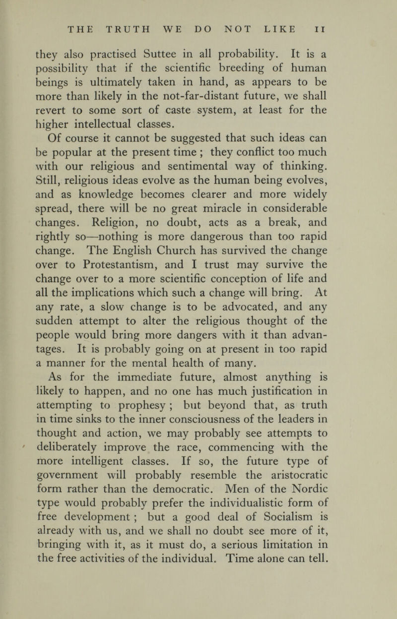 THE TRUTH WE DO NOT LIKE II they also practised Suttee in all probability. It is a possibility that if the scientific breeding of human beings is ultimately taken in hand, as appears to be more than likely in the not-far-distant future, we shall revert to some sort of caste system, at least for the higher intellectual classes. Of course it cannot be suggested that such ideas can be popular at the present time ; they conflict too much with our religious and sentimental way of thinking. Still, religious ideas evolve as the human being evolves, and as knowledge becomes clearer and more widely spread, there will be no great miracle in considerable changes. Religion, no doubt, acts as a break, and rightly so—nothing is more dangerous than too rapid change. The English Church has survived the change over to Protestantism, and I trust may survive the change over to a more scientific conception of life and all the implications which such a change will bring. At any rate, a slow change is to be advocated, and any sudden attempt to alter the religious thought of the people would bring more dangers with it than advan¬ tages. It is probably going on at present in too rapid a manner for the mental health of many. As for the immediate future, almost anything is likely to happen, and no one has much justification in attempting to prophesy ; but beyond that, as truth in time sinks to the inner consciousness of the leaders in thought and action, we may probably see attempts to deliberately improve the race, commencing with the more intelligent classes. If so, the future type of government will probably resemble the aristocratic form rather than the democratic. Men of the Nordic type would probably prefer the individualistic form of free development ; but a good deal of Socialism is already with us, and we shall no doubt see more of it, bringing with it, as it must do, a serious limitation in the free activities of the individual. Time alone can tell.