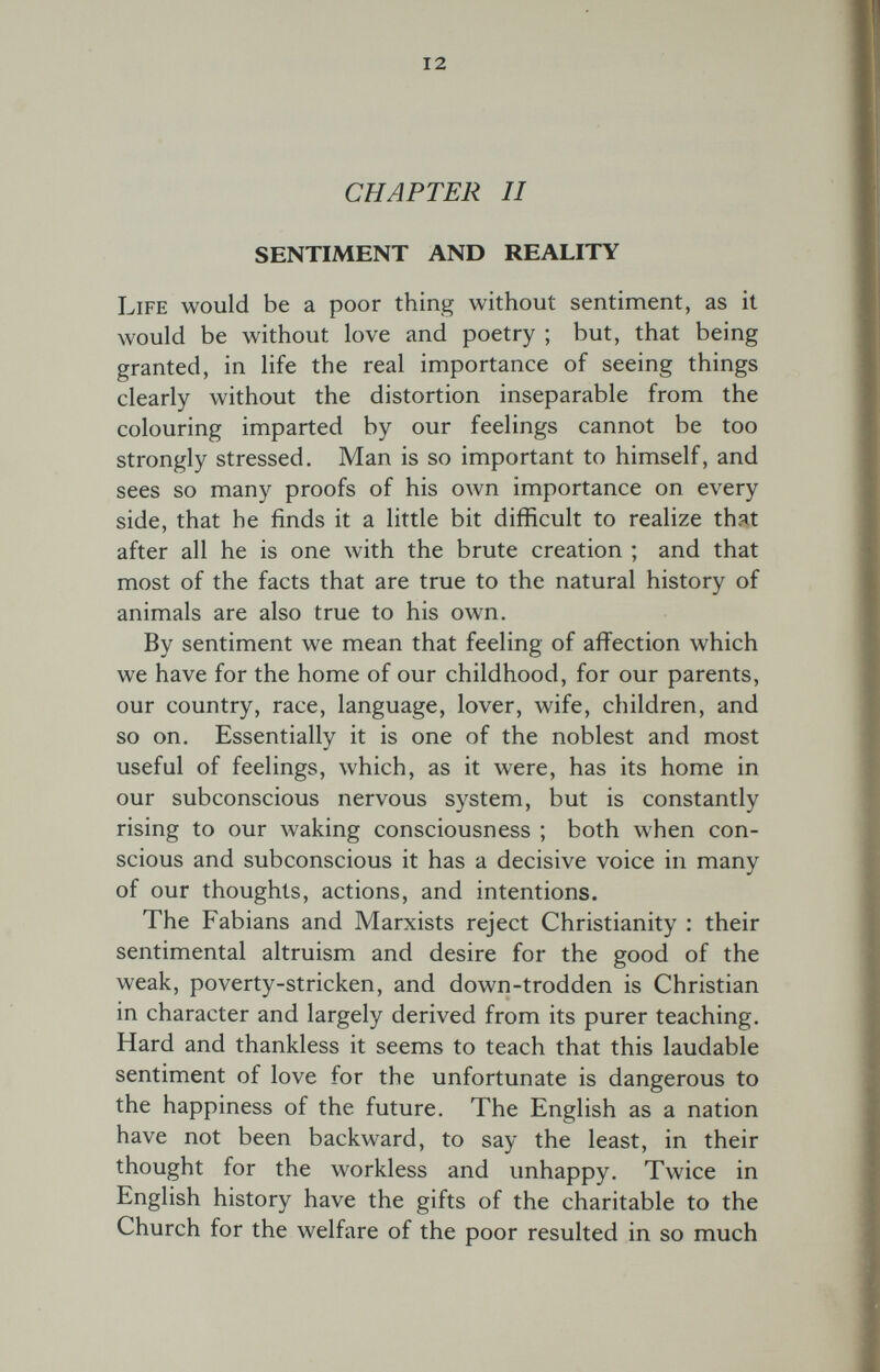 12 CHAPTER и SENTIMENT AND REALITY Life would be a poor thing without sentiment, as it would be without love and poetry ; but, that being granted, in life the real importance of seeing things clearly without the distortion inseparable from the colouring imparted by our feelings cannot be too strongly stressed. Man is so important to himself, and sees so many proofs of his own importance on every side, that he finds it a little bit difficult to realize that after all he is one with the brute creation ; and that most of the facts that are true to the natural history of animals are also true to his own. By sentiment we mean that feeling of affection which we have for the home of our childhood, for our parents, our country, race, language, lover, wife, children, and so on. Essentially it is one of the noblest and most useful of feelings, which, as it were, has its home in our subconscious nervous system, but is constantly rising to our waking consciousness ; both when con¬ scious and subconscious it has a decisive voice in many of our thoughts, actions, and intentions. The Fabians and Marxists reject Christianity : their sentimental altruism and desire for the good of the weak, poverty-stricken, and down-trodden is Christian in character and largely derived from its purer teaching. Hard and thankless it seems to teach that this laudable sentiment of love for the unfortunate is dangerous to the happiness of the future. The English as a nation have not been backward, to say the least, in their thought for the workless and unhappy. Twice in English history have the gifts of the charitable to the Church for the welfare of the poor resulted in so much