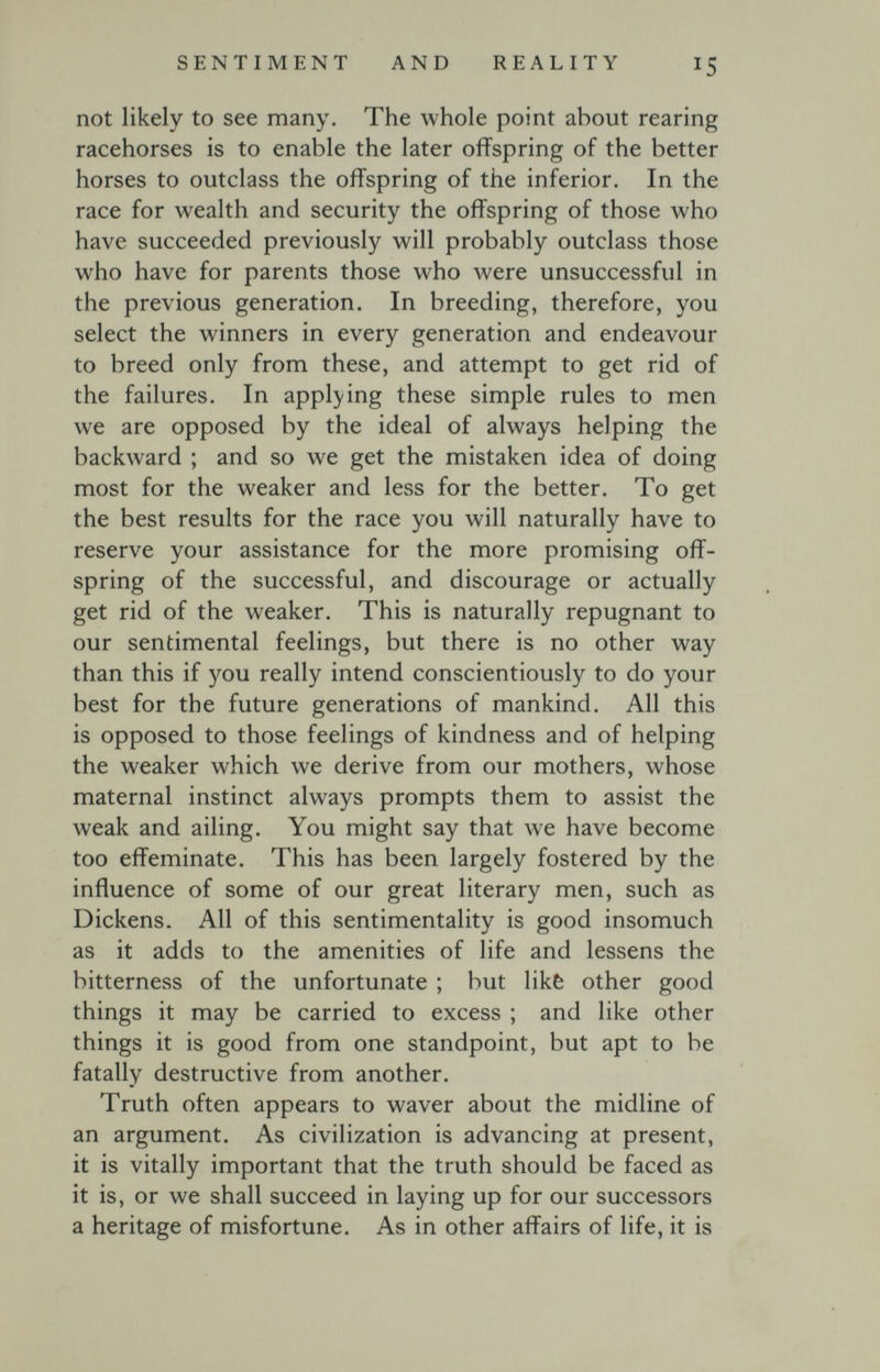 SENTIMENT AND REALITY 15 not likely to see many. The whole point about rearing racehorses is to enable the later offspring of the better horses to outclass the offspring of the inferior. In the race for wealth and security the offspring of those who have succeeded previously will probably outclass those who have for parents those who were unsuccessful in the previous generation. In breeding, therefore, you select the winners in every generation and endeavour to breed only from these, and attempt to get rid of the failures. In appl}'ing these simple rules to men we are opposed by the ideal of always helping the backward ; and so we get the mistaken idea of doing most for the weaker and less for the better. To get the best results for the race you will naturally have to reserve your assistance for the more promising off¬ spring of the successful, and discourage or actually get rid of the weaker. This is naturally repugnant to our sentimental feelings, but there is no other way than this if you really intend conscientiously to do your best for the future generations of mankind. All this is opposed to those feelings of kindness and of helping the weaker which we derive from our mothers, whose maternal instinct always prompts them to assist the weak and ailing. You might say that we have become too effeminate. This has been largely fostered by the influence of some of our great literary men, such as Dickens. All of this sentimentality is good insomuch as it adds to the amenities of life and lessens the bitterness of the unfortunate ; but likè other good things it may be carried to excess ; and like other things it is good from one standpoint, but apt to be fatally destructive from another. Truth often appears to waver about the midline of an argument. As civilization is advancing at present, it is vitally important that the truth should be faced as it is, or we shall succeed in laying up for our successors a heritage of misfortune. As in other affairs of life, it is