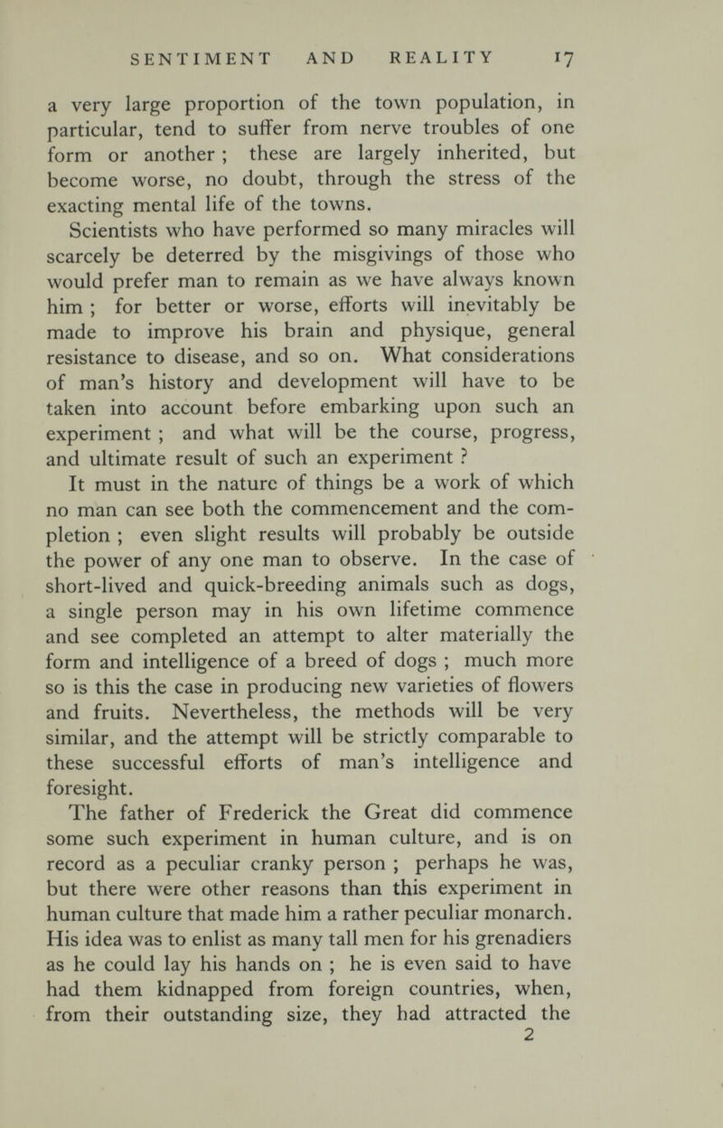 SENTIMENT AND REALITY I7 a very large proportion of the town population, in particular, tend to suffer from nerve troubles of one form or another ; these are largely inherited, but become worse, no doubt, through the stress of the exacting mental life of the towns. Scientists who have performed so many miracles will scarcely be deterred by the misgivings of those who would prefer man to remain as we have always known him ; for better or worse, efforts will inevitably be made to improve his brain and physique, general resistance to disease, and so on. What considerations of man's history and development will have to be taken into account before embarking upon such an experiment ; and what will be the course, progress, and ultimate result of such an experiment ì It must in the nature of things be a work of which no man can see both the commencement and the com¬ pletion ; even slight results will probably be outside the power of any one man to observe. In the case of short-lived and quick-breeding animals such as dogs, a single person may in his own lifetime commence and see completed an attempt to alter materially the form and intelligence of a breed of dogs ; much more so is this the case in producing new varieties of flowers and fruits. Nevertheless, the methods will be very similar, and the attempt will be strictly comparable to these successful efforts of man's intelligence and foresight. The father of Frederick the Great did commence some such experiment in human culture, and is on record as a peculiar cranky person ; perhaps he was, but there were other reasons than this experiment in human culture that made him a rather peculiar monarch. His idea was to enlist as many tall men for his grenadiers as he could lay his hands on ; he is even said to have had them kidnapped from foreign countries, when, from their outstanding size, they had attracted the 2