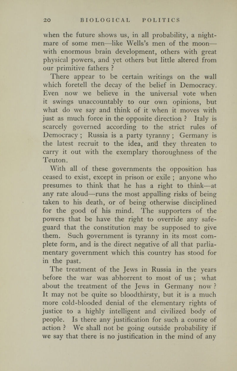 20 BIOLOGICAL POLITICS when the future shows us, in all probability, a night¬ mare of some men—like Wells's men of the moon— with enormous brain development, others with great physical powers, and yet others but little altered from our primitive fathers ? There appear to be certain writings on the wall which foretell the decay of the belief in Democracy. Even now we believe in the universal vote when it swings unaccountably to our own opinions, but what do we say and think of it when it moves with just as much force in the opposite direction ? Italy is scarcely governed according to the strict rules of Democracy ; Russia is a party tyranny ; Germany is the latest recruit to the idea, and they threaten to carry it out with the exemplary thoroughness of the Teuton. With all of these governments the opposition has ceased to exist, except in prison or exile ; anyone who presumes to think that he has a right to think—at any rate aloud—runs the most appalling risks of being taken to his death, or of being otherwise disciplined for the good of his mind. The supporters of the powers that be have the right to override any safe¬ guard that the constitution may be supposed to give them. Such government is tyranny in its most com¬ plete form, and is the direct negative of all that parlia¬ mentary government which this country has stood for in the past. The treatment of the Jews in Russia in the years before the war was abhorrent to most of us ; what about the treatment of the Jews in Germany now ? It may not be quite so bloodthirsty, but it is a much more cold-blooded denial of the elementary rights of justice to a highly intelligent and civilized body of people. Is there any justification for such a course of action ? We shall not be going outside probability if we say that there is no justification in the mind of any
