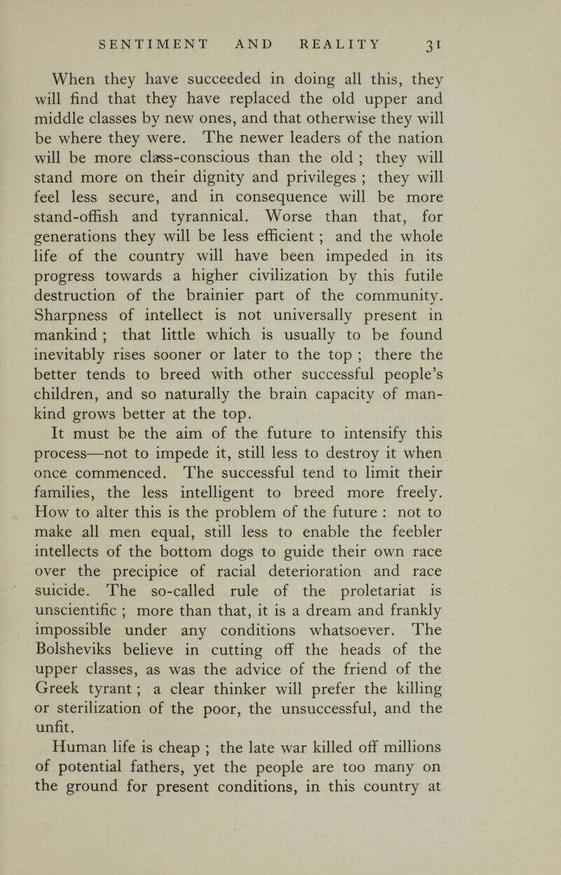 SENTIMENT AND REALITY 31 When they have succeeded in doing all this, they will find that they have replaced the old upper and middle classes by new ones, and that otherwise they will be where they were. The newer leaders of the nation will be more class-conscious than the old ; they will stand more on their dignity and privileges ; they will feel less secure, and in consequence will be more stand-offish and tyrannical. Worse than that, for generations they will be less efficient ; and the whole life of the country will have been impeded in its progress towards a higher civilization by this futile destruction of the brainier part of the community. Sharpness of intellect is not universally present in mankind ; that little which is usually to be found inevitably rises sooner or later to the top ; there the better tends to breed with other successful people's children, and so naturally the brain capacity of man¬ kind grows better at the top. It must be the aim of the future to intensify this process—not to impede it, still less to destroy it when once commenced. The successful tend to limit their families, the less intelligent to breed more freely. How to alter this is the problem of the future : not to make all men equal, still less to enable the feebler intellects of the bottom dogs to guide their own race over the precipice of racial deterioration and race suicide. The so-called rule of the proletariat is unscientific ; more than that, it is a dream and frankly impossible under any conditions whatsoever. The Bolsheviks believe in cutting off the heads of the upper classes, as was the advice of the friend of the Greek tyrant ; a clear thinker will prefer the killing or sterilization of the poor, the unsuccessful, and the unfit. Human life is cheap ; the late war killed off millions of potential fathers, yet the people are too many on the ground for present conditions, in this country at
