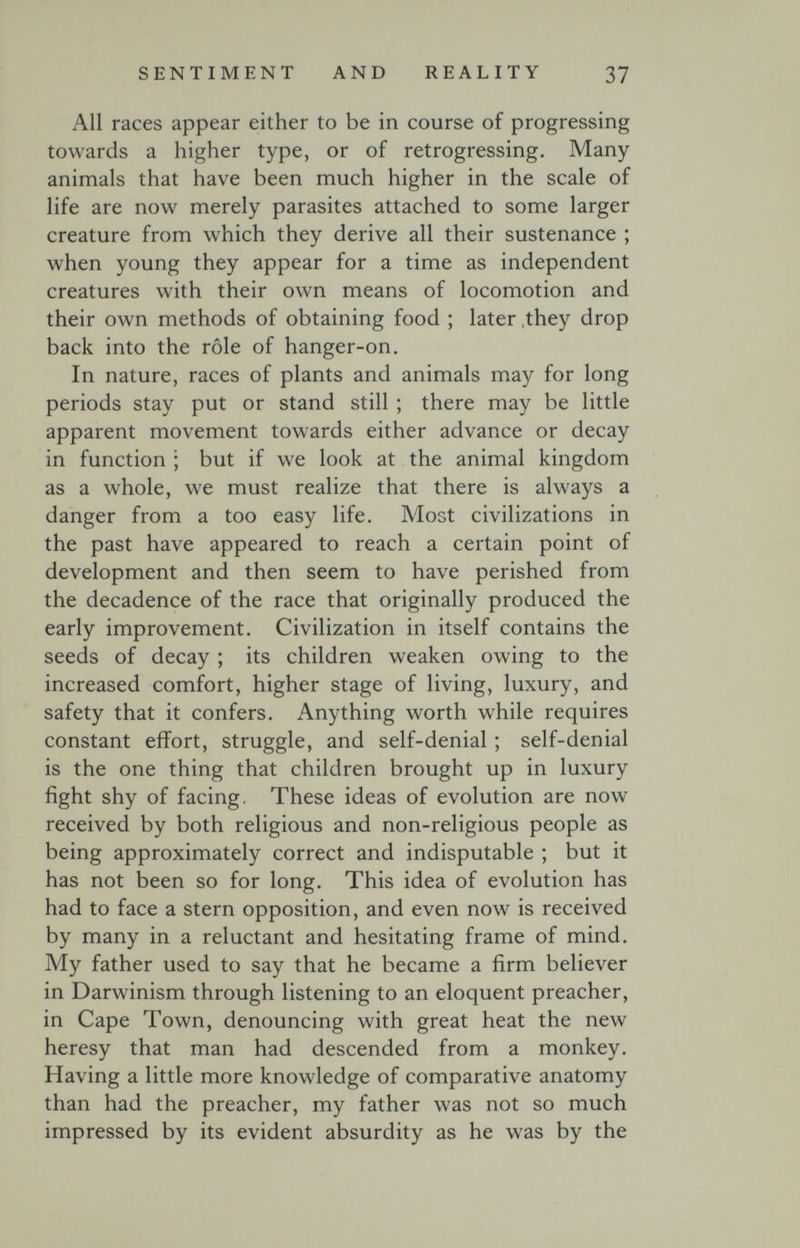 SENTIMENT AND REALITY 37 All races appear either to be in course of progressing towards a higher type, or of retrogressing. Many animals that have been much higher in the scale of life are now merely parasites attached to some larger creature from which they derive all their sustenance ; when young they appear for a time as independent creatures with their own means of locomotion and their own methods of obtaining food ; later ,they drop back into the rôle of hanger-on. In nature, races of plants and animals may for long periods stay put or stand still ; there may be little apparent movement towards either advance or decay in function ; but if we look at the animal kingdom as a whole, we must realize that there is always a danger from a too easy life. Most civilizations in the past have appeared to reach a certain point of development and then seem to have perished from the decadence of the race that originally produced the early improvement. Civilization in itself contains the seeds of decay ; its children weaken owing to the increased comfort, higher stage of living, luxury, and safety that it confers. Anything worth while requires constant effort, struggle, and self-denial ; self-denial is the one thing that children brought up in luxury fight shy of facing, These ideas of evolution are now received by both religious and non-religious people as being approximately correct and indisputable ; but it has not been so for long. This idea of evolution has had to face a stern opposition, and even now is received by many in a reluctant and hesitating frame of mind. My father used to say that he became a firm believer in Darwinism through listening to an eloquent preacher, in Cape Town, denouncing with great heat the new heresy that man had descended from a monkey. Having a little more knowledge of comparative anatomy than had the preacher, my father was not so much impressed by its evident absurdity as he was by the
