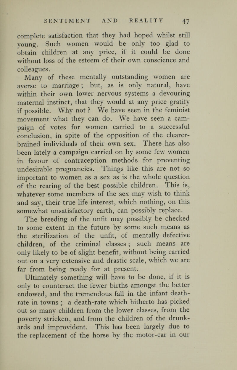 SENTIMENT AND REALITY 47 complete satisfaction that they had hoped whilst still young. Such women would be only too glad to obtain children at any price, if it could be done without loss of the esteem of their own conscience and colleagues. Many of these mentally outstanding women are averse to marriage ; but, as is only natural, have within their own lower nervous systems a devouring maternal instinct, that they would at any price gratify if possible. Why not ? We have seen in the feminist movement what they can do. We have seen a cam¬ paign of votes for women carried to a successful conclusion, in spite of the opposition of the clearer- brained individuals of their own sex. There has also been lately a campaign carried on by some few women in favour of contraception methods for preventing undesirable pregnancies. Things like this are not so important to women as a sex as is the whole question of the rearing of the best possible children. This is, whatever some members of the sex may wish to think and say, their true life interest, which nothing, on this somewhat unsatisfactory earth, can possibly replace. The breeding of the unfit may possibly be checked to some extent in the future by some such means as the sterilization of the unfit, of mentally defective children, of the criminal classes ; such means are only likely to be of slight benefit, without being carried out on a very extensive and drastic scale, which we are far from being ready for at present. Ultimately something will have to be done, if it is only to counteract the fewer births amongst the better endowed, and the tremendous fall in the infant death- rate in towns ; a death-rate which hitherto has picked out so many children from the lower classes, from the poverty stricken, and from the children of the drunk¬ ards and improvident. This has been largely due to the replacement of the horse by the motor-car in our