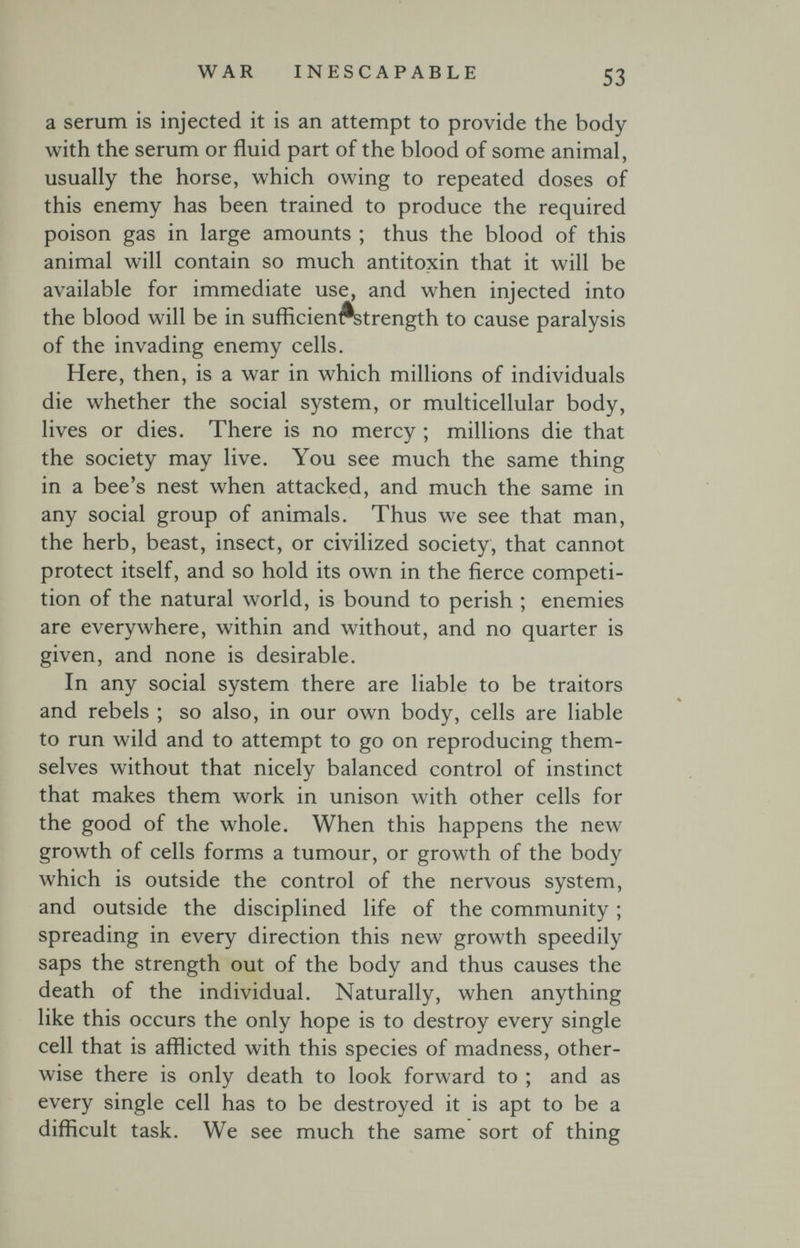 WAR INESCAPABLE 53 a serum is injected it is an attempt to provide the body with the serum or fluid part of the blood of some animal, usually the horse, which owing to repeated doses of this enemy has been trained to produce the required poison gas in large amounts ; thus the blood of this animal will contain so much antitoxin that it will be available for immediate use, and when injected into the blood will be in sufficien^trength to cause paralysis of the invading enemy cells. Here, then, is a war in which millions of individuals die whether the social system, or multicellular body, lives or dies. There is no mercy ; millions die that the society may live. You see much the same thing in a bee's nest when attacked, and much the same in any social group of animals. Thus we see that man, the herb, beast, insect, or civilized society, that cannot protect itself, and so hold its own in the fierce competi¬ tion of the natural world, is bound to perish ; enemies are everywhere, within and without, and no quarter is given, and none is desirable. In any social system there are liable to be traitors and rebels ; so also, in our own body, cells are liable to run wild and to attempt to go on reproducing them¬ selves without that nicely balanced control of instinct that makes them work in unison with other cells for the good of the whole. When this happens the new growth of cells forms a tumour, or growth of the body which is outside the control of the nervous system, and outside the disciplined life of the community ; spreading in every direction this new growth speedily saps the strength out of the body and thus causes the death of the individual. Naturally, when anything like this occurs the only hope is to destroy every single cell that is afflicted with this species of madness, other¬ wise there is only death to look forward to ; and as every single cell has to be destroyed it is apt to be a difficult task. We see much the same sort of thing