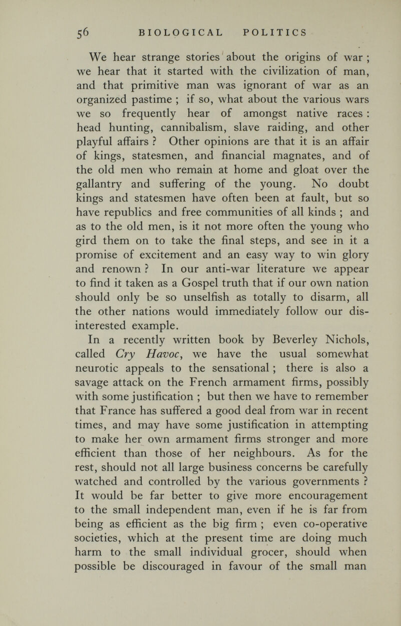 5б BIOLOGICAL POLITICS We hear strange stories about the origins of war ; we hear that it started with the civihzation of man, and that primitive man was ignorant of war as an organized pastime ; if so, what about the various wars we so frequently hear of amongst native races : head hunting, cannibalism, slave raiding, and other playful affairs ? Other opinions are that it is an affair of kings, statesmen, and financial magnates, and of the old men who remain at home and gloat over the gallantry and suffering of the young. No doubt kings and statesmen have often been at fault, but so have republics and free communities of all kinds ; and as to the old men, is it not more often the young who gird them on to take the final steps, and see in it a promise of excitement and an easy way to win glory and renown ? In our anti-war literature we appear to find it taken as a Gospel truth that if our own nation should only be so unselfish as totally to disarm, all the other nations would immediately follow our dis¬ interested example. In a recently written book by Beverley Nichols, called Cry Havoc, we have the usual somewhat neurotic appeals to the sensational ; there is also a savage attack on the French armament firms, possibly with some justification ; but then we have to remember that France has suffered a good deal from war in recent times, and may have some justification in attempting to make her own armament firms stronger and more efficient than those of her neighbours. As for the rest, should not all large business concerns be carefully watched and controlled by the various governments ? It would be far better to give more encouragement to the small independent man, even if he is far from being as efficient as the big firm ; even co-operative societies, which at the present time are doing much harm to the small individual grocer, should when possible be discouraged in favour of the small man