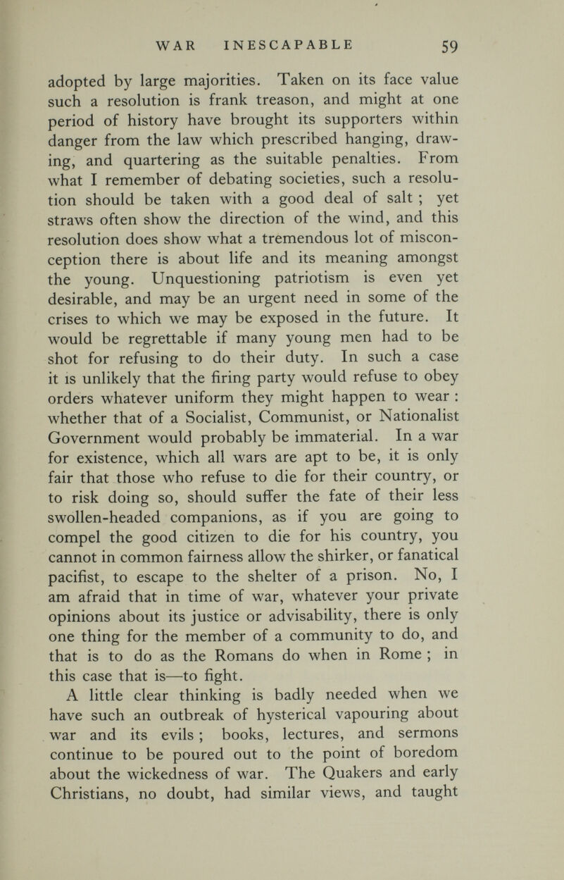 WAR INESCAPABLE 59 adopted by large majorities. Taken on its face value such a resolution is frank treason, and might at one period of history have brought its supporters within danger from the law which prescribed hanging, draw¬ ing, and quartering as the suitable penalties. From what I remember of debating societies, such a resolu¬ tion should be taken with a good deal of salt ; yet straws often show the direction of the wind, and this resolution does show what a tremendous lot of miscon¬ ception there is about life and its meaning amongst the young. Unquestioning patriotism is even yet desirable, and may be an urgent need in some of the crises to which we may be exposed in the future. It would be regrettable if many young men had to be shot for refusing to do their duty. In such a case it IS unlikely that the firing party would refuse to obey orders whatever uniform they might happen to wear : whether that of a Socialist, Communist, or Nationalist Government would probably be immaterial. In a war for existence, which all wars are apt to be, it is only fair that those who refuse to die for their country, or to risk doing so, should suffer the fate of their less swollen-headed companions, as if you are going to compel the good citizen to die for his country, you cannot in common fairness allow the shirker, or fanatical pacifist, to escape to the shelter of a prison. No, I am afraid that in time of war, whatever your private opinions about its justice or advisability, there is only one thing for the member of a community to do, and that is to do as the Romans do when in Rome ; in this case that is—to fight. A little clear thinking is badly needed when луе have such an outbreak of hysterical vapouring about war and its evils ; books, lectures, and sermons continue to be poured out to the point of boredom about the wickedness of war. The Quakers and early Christians, no doubt, had similar views, and taught