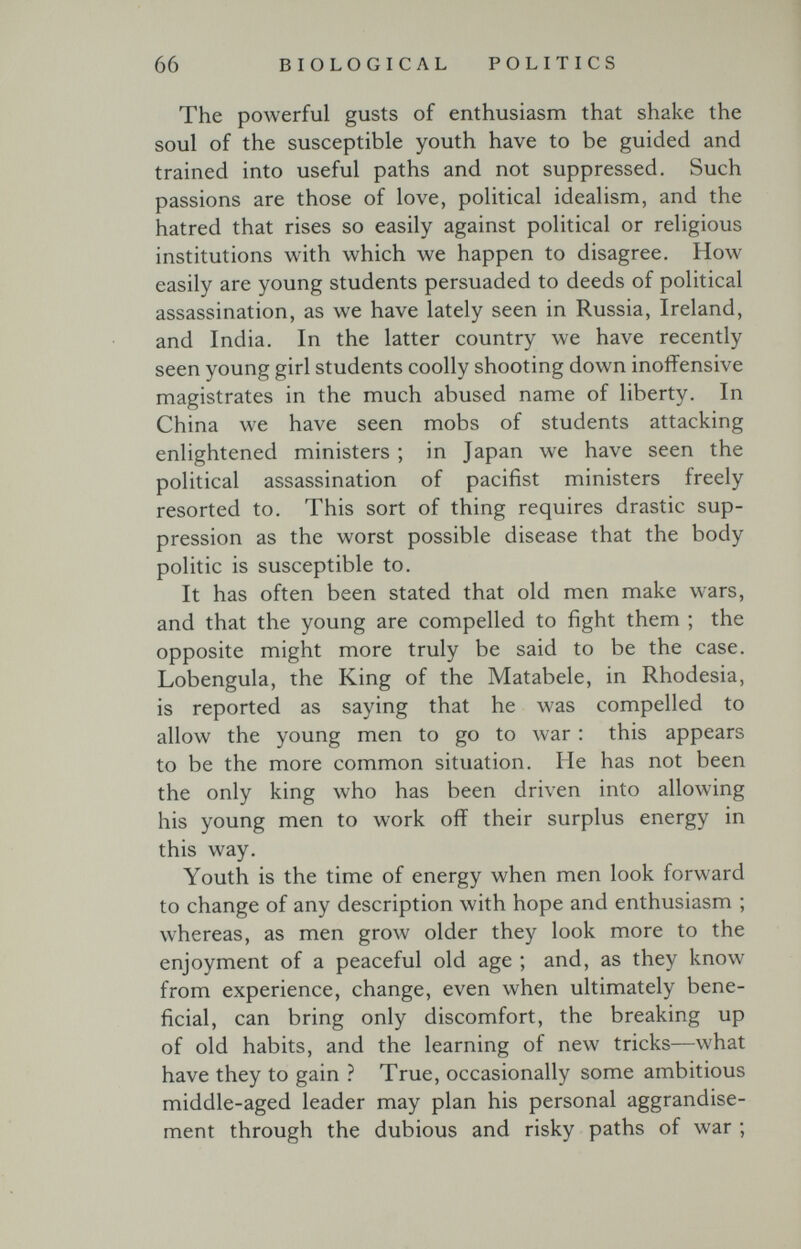 66 BIOLOGICAL POLITICS 1 The powerful gusts of enthusiasm that shake the soul of the susceptible youth have to be guided and trained into useful paths and not suppressed. Such passions are those of love, political idealism, and the hatred that rises so easily against political or religious institutions with which we happen to disagree. How easily are young students persuaded to deeds of political assassination, as we have lately seen in Russia, Ireland, and India. In the latter country we have recently seen young girl students coolly shooting down inoffensive magistrates in the much abused name of liberty. In China we have seen mobs of students attacking enlightened ministers ; in Japan we have seen the political assassination of pacifist ministers freely resorted to. This sort of thing requires drastic sup¬ pression as the worst possible disease that the body politic is susceptible to. It has often been stated that old men make wars, and that the young are compelled to fight them ; the opposite might more truly be said to be the case. Lobengula, the King of the Matabele, in Rhodesia, is reported as saying that he was compelled to allow the young men to go to war : this appears to be the more common situation. He has not been the only king who has been driven into allowing his young men to work off their surplus energy in this way. Youth is the time of energy when men look forward to change of any description with hope and enthusiasm ; whereas, as men grow older they look more to the enjoyment of a peaceful old age ; and, as they know from experience, change, even when ultimately bene¬ ficial, can bring only discomfort, the breaking up of old habits, and the learning of new tricks—what have they to gain ? True, occasionally some ambitious middle-aged leader may plan his personal aggrandise¬ ment through the dubious and risky paths of war ;